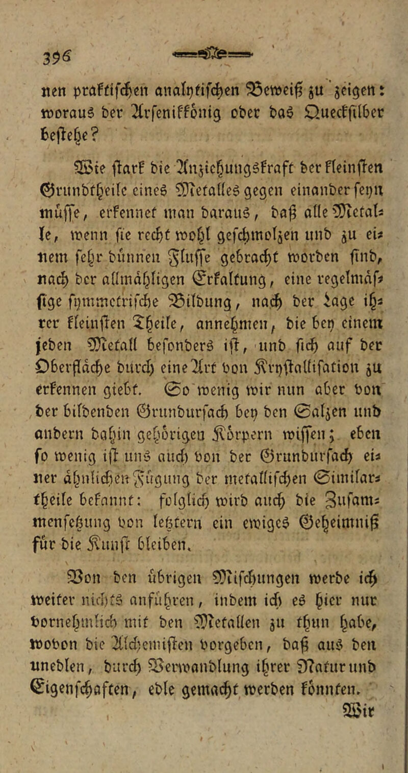 nen praFtifchen analpfifchen Sßcweifl ju geilen t woraus ber 2Crfeniff6nig ober baS Quecffdber beflelje? 2öte flarF bie 2(n$ichungsFraft ber FteinfFen ©runbflVeilc eines 9Jiefa(leS gegen einanberfepn muffe, erFennef man barauS, baf? atle^Dufal? le, wenn fte recht wo(fl gefchttieljen unb ju ei? item fe§r bünnen glitffe gebracht worben ftnb, nad) ber aümaf^igen 0rfaltung, eine regelmäf? ftge frunmetrifebe 3$dbung, nach ber iagc i§? rer Fleinflen 5§eife, anne^men, hieben einem jeben befall befonberS ifl, unb fidj auf ber Oberfläche burd) eine 2Crf bon S'rpfhllifation ju erFennen giebf. @o wenig wir nun aber bon ber bifbenben ©runburfadj bep ben ©aljen unb anbern ba^in gehörigen Körpern wiffen; eben fo wenig ifl uns and) bon ber ©runburfad) ei? ner ahnlidten^ugung ber metallifchen 0imifar* f(jeile beFqnnf: folglich wirb and; bie 3ufam? menfehung bon lefcfern ein ewiges ©e^eimnifl für bie ji'uuft bleiben, 53on ben übrigen CPiifdutngen werbe ich weiter nid)fS an führen, inbem id) eS hier nur bornefpmlicb mit ben $}iefallcn 51t flnin habe, wobon bie 2tfd?cimflen borgeben, bafl aus ben itneblen, burd) SBerwanblung i§rer 9?afurunb (£igenfd)öften, eble gemacht werben Fbnnten, 5£ir l