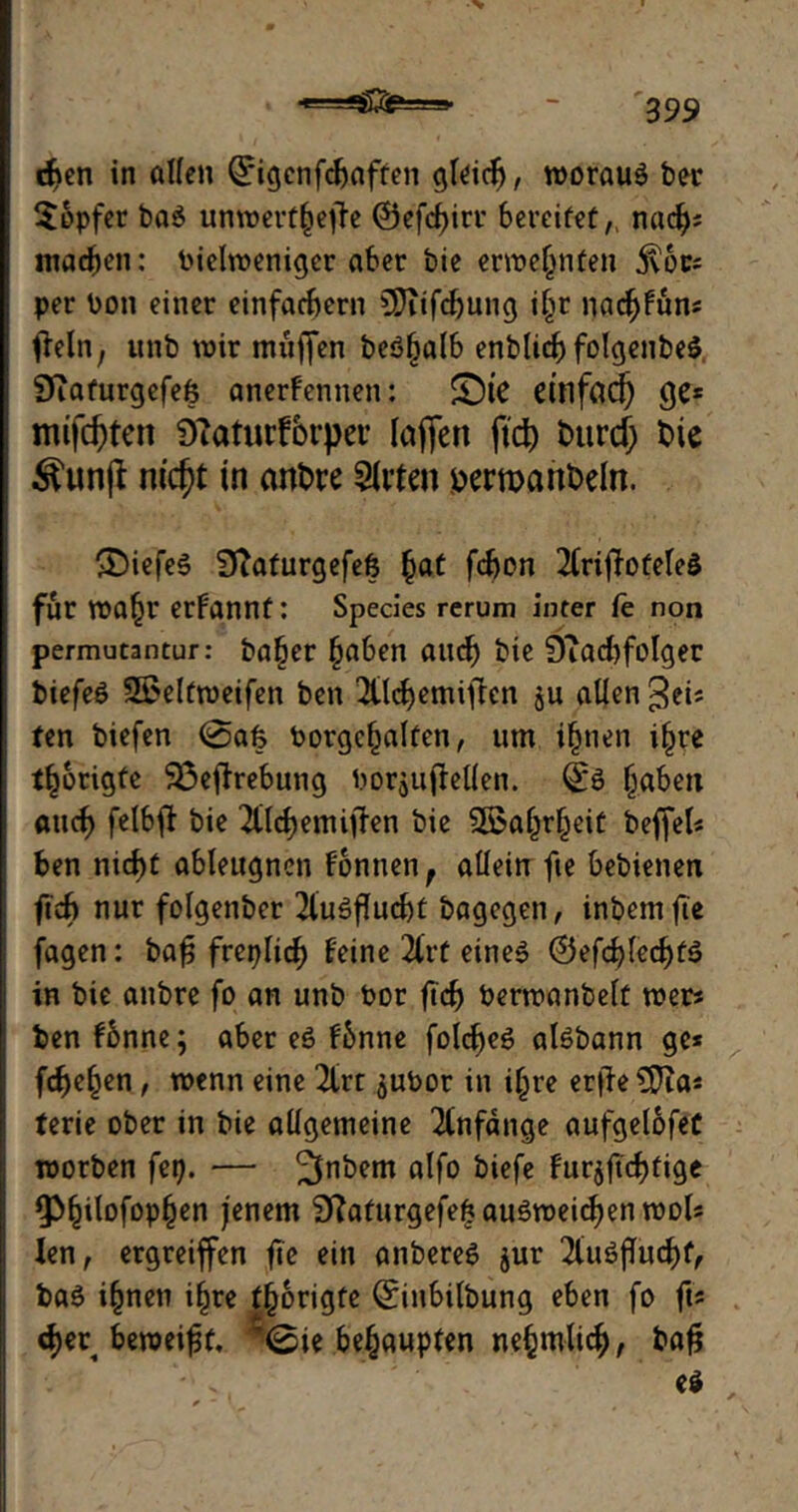 d>en in allen ©igcnfcfcaften gleich, woraus bei* tapfer ba$ unwert§ejte ©efcfjirr bereifet nacf); machen: Pielwenigcr aber bie ernennten j\oc* per Pon einer einfachem CDiifdjung il>r naäf)fün* tfeln, unb wir mufjen beöljalb enb(idf) folgenbeS Siaturgefefe anerfennen: £)te dnffld) ge* mifd)ten DTaturfbrper laflen ftd) tmrd) bie ^unjt nid)t in anbre Sitten bermanbeln. ®iefeS 9iaturgefe& (jat fdjon 2lrijfotele$ für Wafjr erfannt: Species rerum inter fe non permutantur: ba§er (jaben auch bie 9?acbfolger biefeS 2£eltweifen ben ^tldjemiften ju allen gei* ten biefen 0afe Porgcljalfen, um ifjnen i£re tätigte $3effrebung PorjujMen. (£s §aben aticf) felbfb bie ^tlchemiffen bie Sßa^r^eit beffel* ben nid)t ableugncn fonnen, allein fie bebienen fuf> nur folgenber 2luSfIucbt bagegen, inbemfte fagen: baf; freplid) feine 2trf eines ©efcblecf)tS in bie anbre fo an unb Por ficf> Perwanbelt wer« ben fbnne; aber es fbnne folc^eö alSbann ge* fdje^en, wenn eine 2lrt ^uPor in i(jre erjfeÜfta* terie ober in bie allgemeine Anfänge aufgelofeC worben fep. — ^nbem alfo biefe fur$ftcf)fige ^ilofopfjen jenem 2ftaturgefe£auSweichen wol* len, ergreiffen fte ein anbereS jur 21uSflucf)f, baS i(jnen i^re t^origte ©inbilbung eben fo ft* <f)er beweist. ’0ie behaupten ne^mlic^, bafj