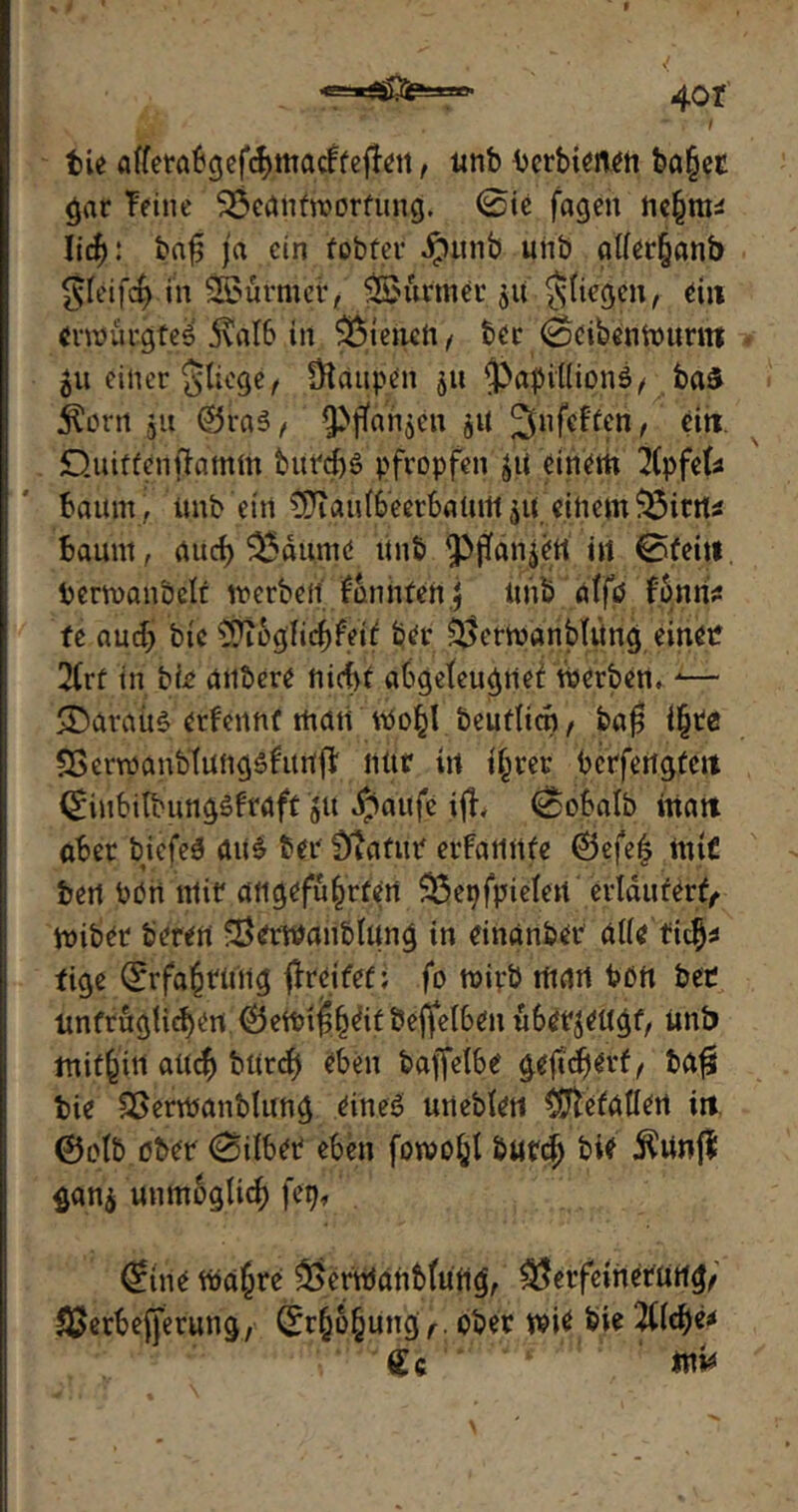 4or bie afferabgefchmacFteffeit, utib bcrbienen ba§ec gar Feine Beantwortung. 0ie fagen nefmu lid): baf; ja ein fobfer $unb unb atter§anb §feif4 in SBürmcf, 3£ürmer ju fliegen, du erwürgtet 5vaI6 in dienen, ber 0eibenWuntt 51t einer Stiege, Otaupen 511 $}apit(ion$, ba£ $orn ja ®ra3, ^ftanjen $u jjnfefteri, ein Quitten flamm burd)3 pfropfen jii einem 2(pfe(s bäum, imb'etrt ^Jiau(6’eetbaUrtt ^K einem Bitrt* baunt, auct) Baume iinb in 0feitt berwanbclt werben Fonnfen j Unb atfö Fonns fe aud) bic ??iogtid)feit ber Berwanbtting einen 2(rf in bte anbere nicf>f abgeteugnet Werben, *— SDaraitS erFennt man wo^l beuftien, ba$ i§te SSerwanbfungsfitrtft nüt in ihrer bcrfertgtcit 0iubilbung£Fraft 51t $attfe ifh 0obatb matt aber biefeä aii£ ber Statur erfatiiife 6efe| ttuC ben non mir angeführten Begfpieten erläutert, wiber Öeren Berwaublang in einanber alte fid)* tige Erfahrung greifet; fo wirb man bon ber untrüglichen ^5ett?i^^^if !3effeI6^n ü6erjeugf, ünb mithin auch bUrd) eben baffetbe gefidjerf, bafs tue Söerwanblung eines uneMeti ^ftefatlen ir» ©olb ober 0übet eben fowohl butd) bie 5^Unf? gan$ unmöglich feg, (jfine Wahre BerWanbtutig, Berfeinerürtg, SSerbefferung, Erhöhung,, ober wie bie 2tfd)e* £c 'i!* '! tnv