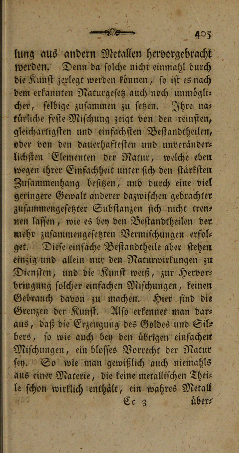 •■■■ tjfäjfiss jj» Itmg etu3 ctnbern SÜtetallen ^eröovcjcbracf;t Werben. ©enn ba folcf>c nicht einmal)! burd) bie $ünft ^erlegt werben fonnen, fo ijt eSnad) bem erfannfen Stdfurgefefj and) ned) unmogli? d)er, felbige gufammen 511 feßen. 2fhre na? furtiche fefie fDufdjung ^eigt ben ben teinffen, gleichartigsten unb einfachsten 33eftanbfl)eilen, ober ben ben bauerhafteSten unb unberänbet? liebsten Elementen ber Statur, welche eben wegen ihrer ©infachljeit unter ftch ben ftdrfflen ^ufammenhang beftßen, unb burch eine bi et geringere ©ewaft anberer ba^wifefen gebrachter gufammengefeßfer 0ubstan5en ftch nicht frem1 neu taffen, wie es bet) ben 53eftanbfheilen ber siefn* jufammengefeßten SScrmifchungen erfol? gef. ®iefe einfache 3$ejtanbfheite aber S^hen eitrig unb allein nur ben Staturwivfimgen ju Diensten, unb bie .^unft weif, $ur .Iperbor? bringung folcfjer einfachen SDtifehungcn, feinen ©ebtauch babon -\u machen. ^>ier ftnb bie ©retten ber $unft. 2(tfo erfennet man bar? aus, baf bie ^rjeugung bes ©olbcS unb 0ifc berS, fo wie aud) bet) ben übrigen einfachett Sftifdwngen, ein bloffeS Vorrecht ber Statur fet). 0o wie man gewiftidj auch niehta§lS aus einer SJtaferie, bie feine metal(ifd)en $()ei? le fefon wirflich enthalt, ein wahres Defalt Sc 3 über*