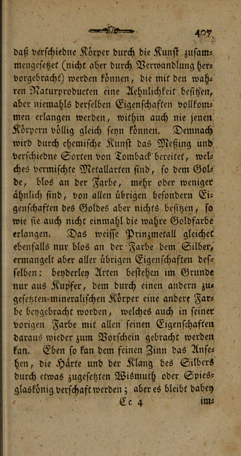 4°r baß berfcfnetyte Körper burdj bic Äunff1 jufams mengefefcet (nid>c aber burcf) SSermanblung Ijevs borgebradjf) werben fonnen, bie mit ben wa(js ren üTiaturprobucfen eine 2(e§nlid)feit beftfen, aber niemals berfelben Qrigenfc^afüen bollfotns men erlangen werben, mithin audj nie jenen Körpern bollig gleidj fepn fonnen. £>enwacf) wirb burcb c(jemifcf)e jvunfl baS tDiefjing unb berfcbiebne (Sorten bon Xombacfbereitet, weis d)eS bermifcfyfc €Üteüaüarfen ftnb, fo bern ©ol# be, bloS an ber ggrbe, mefjr ober weniger d(mlid) ftnb, bon allen übrigen befonbern ©« genfcbaffen beS ©olbeS aber nid^fä beftßen, fo wie fie aucf) nirf>t einmafjl bie wa§re ©olbfarbe erlangen. 3)aS weiffe Q}rinjmefall gleidjet ebenfalls nur bloS an bergarbe bern (Silber, ermangelt aber aller übrigen ©genfcbaften bef* felben: bepberlep Wirten befielen im ©runbe nur aus Tupfer, bern burcf) einen anbern ju< gefeßten-mineralifcfjeu Körper eine anber* gars be bci)gcbracf)t worben, welches aucf) in feiner borigen garbe mit allen feinen ©genfcbaffen barauS wieber jum SSorfcbein gebracht werben fan. ©en fo fan bern feinen ginn bas 2lnfes ljen, bie Jpdrte unb ber $lang beS (Silbers burd) etwas jugefeßten 2£iSmutfj ober @pieSs .glaSfonig berfdjaft werben; aber es bleibt babet> / Sc 4 im*