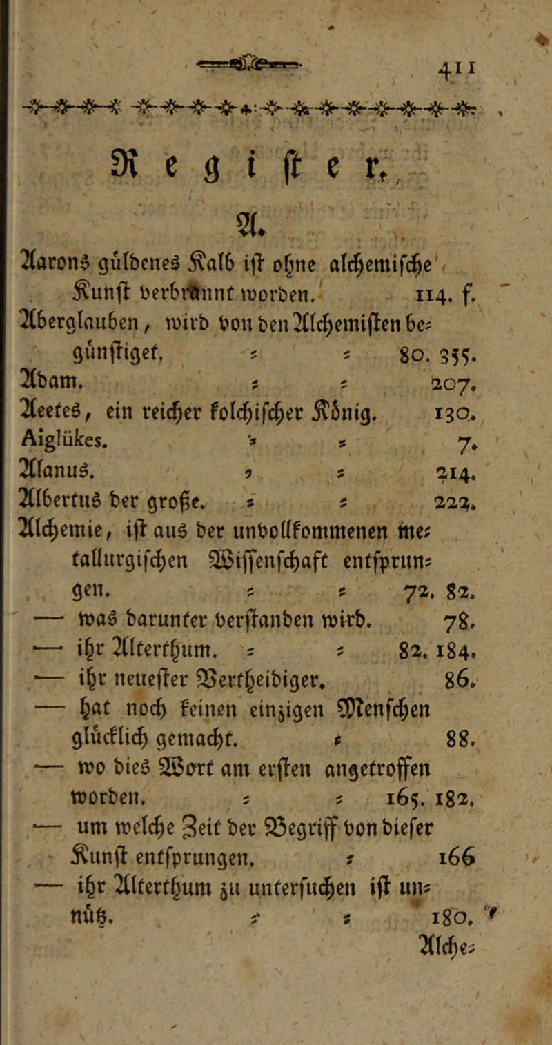 3i c <j t ft e r., a. 2foron$ gülbcneS $al6 ijl ofjne alcfjemifcfie $unjt berbrönnt worben. 114. f. 2C6crcitau6en, wirb von ben 2Clcf)emi#en be; gunftigef, = * 80. 355. 2(bam. ; ; 207, 2(eeüeö, ein reicfjer Fold^ifc^er .ftimg. 13Q. Aiglükes. * s 7, 2(lanu3. 9 s 214. Albertus ber grosse. 5 s 222. 2flcfyemie, i)iau$ ber unbodfommenen me? tadurgifcfjen S©iffenfd)aft entfprun? gen. 5 s 72. 82. — wa$ barunfer berjfanben wirb. 78. *—* i(jr 2tttertfjum. 5 ; 82.184. *— iijt neuerer 93erf(jetbiger. 86. — fcat nocf) feinen einzigen €DTenfc^en glücflicf} gemacht. t 88. — wo bie$ Sßort am elften angetroffen worben. ; j 165. 182. — um welche 3eif ber Sßegriff bon biefer Äunft entfprungen. ? 166 — ifjt 2tltert§um ju unterfingen ijt uns nÜÖ. s 180,