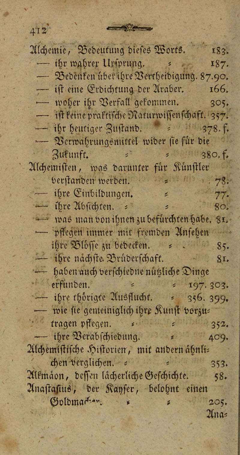 473 2Üdjcmie, Sfebeutung btefe$ SSbrfS. 183. •— tfjr wahrer Urfprung. « . 187. •— S5ebrofen über t§re'$8erffj‘eibigun$. 87.90. 7— ifl eine Qfrbidjfung bcr Araber. 166. •— woljer i|r Verfall gefomw.cn. 305, •— ift feine praftifcbe Diaturwiffenfcbdffc 357. •— t§r heutiger guftanb. * i 378. f. *•— 58ctwaf>rungemiffel wiber fte für bie guf'unff. *' t 380, f, ^ttdjemijTen, ipnö baytinfct für jvunjflec berffanben werben. s . 78. — i^re ©ribilbungen, * 77. ■— tfwe ^bftd)ten. ; * 80. ^ was? nianbonijjnen äu befurchten §abe. 8*. ■— pffegen immer mit fretnben $nfefjen ilfre Stoffe jtt bebecfen. * . 85. i|re ndcfjfta 2Sruberfcljaff. 81» — fjabencutd) berfcfyiebne nüfeli^e £)inge efftmben. * 5 197.303. — ijjre f§origfe 2luSjTucbf. * 356. 399, *— wie fte gemeiniglich i|rp $unjr boram fragen pflegen. t * 352. -— tffre 93erabfcf)iebung. ? 409. 2(lcf)emifHfcbe Jf>ijfovietr, mit önbcrndfjnte eben bergigen. # 5 353. 2ftfmdon f beffen lächerliche Öefdjidjfe. 58. 2(naflqjiud; bcr tapfer, belohnt einen 0olbmarf-^ \ t, 205. 2lna*