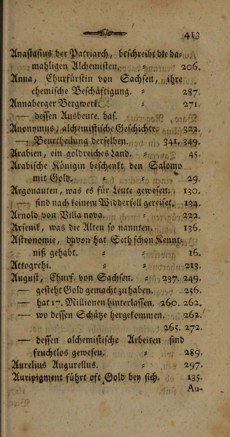 t 2£najfafiu$ ber^afrmrd), 6cfcf>veit?f bie &ä? ./* mastigen2flc&eimjfenr 206, 3Cnna, ^burfürftin t>pn ©acffeit,. fyu cfjeniifcbe 3?>efdf)äftigting. * 287; 3(nnaberger33crgrc>et^ . , i. <27X4 -— bejfen 2tu$beufe. fcaf. ,,?£ y TU !^noni)mu», a(d)emiflifd)t'@efc^id)te, —. 33euct[;cihmg betreiben. 341. 349» Arabien, ein golbveid)c0ianb, ? 45, 2feabif(i>e 5\pnigin befd>enfc feen ©alomo mit @)pfü, # f ■ .* 29. $rgoncuifen , rca» e$ für ieufe gewefe«;. 130, -— fmbnad>Nnem&ibbcrfellgereife(, 134, 2(rnolb hon SSiUanofen, ■ ' - 22a, Sttfenif, wa$ feie Iftfen fo naniUcn. 136, 2(jtronomie, babo» §at ©ctbfcben^ennt? nif; gehabt. t ? ;,• 7 t6. 2(ffogre§i. * * • ..■ 213. 2(ugu|T, £fnuf. bon ©aefcfetT. * 237.249, — getfef)t©o(b gemacht ju^abcn, 256, — §ati7.5Diiüionen£>interlaffen. 260.262, *— wo helfen ©cfydfee (jergefpmnien. 262. 265. 272. -— bejfen aId)emijTifcf)e $rfcei£en finb fruchtlos gemefen, * 289', 2Cureliu4 2(ugureUu$. s 297, ^imptgtwnf fü&rt oft .^ptb be^ ji$, *35* Au-«