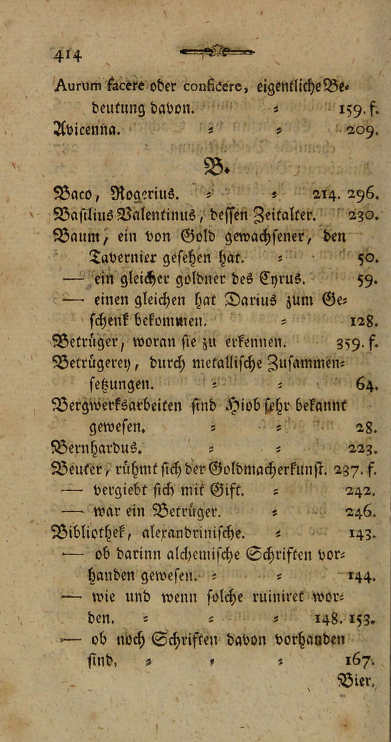 • ■N Aurum facere ober confkere, eigentlichere* beufung babon. « 159. f. 2Cbicenna. * 5 209, 95* Baco, ÜtogeriuS. V s 214.296. Baftliua BalenfinuS, beffen geifalter. 230. Baunt, ein ton ©olb geworfener, ben Sabernier gefe^en hat. « 50. — ein gleitet* golbnet be6 £i)rua. 59. — einen gleichen Ijat >Dariua jum ©e? fd)enf bekommen. * 12g. Betrüger, woran fte 51t ernennen. 359. f. Betrügerei), burd; nietal(ifd)e ^uf^ntmen; fefntngen. ; * 64. Bergwerfaavbeiten ftnb Jpiob feljr beFannt gewefen, 5 5 28. Bern^arbua. ? 5 223. Beufer, ru§mf |tc^ ber ©otbmad^erFUnfJ. 237. f. —- bergiebf fid) mif ©ift. s 242. — war ein Betrüger. « 246. Bibliot^ef, afejranbrinifdje. * 143. *— ob barinn ald)cntifd;e 0^riffen bor* fjanben gewefen. ? 5 144. — wie unb wenn foldje ruiniret wor« ben. 5 s ? 148. 153. *— ob nod) 0griffen babon bor^anben flnb, * t t 167^ Bier,