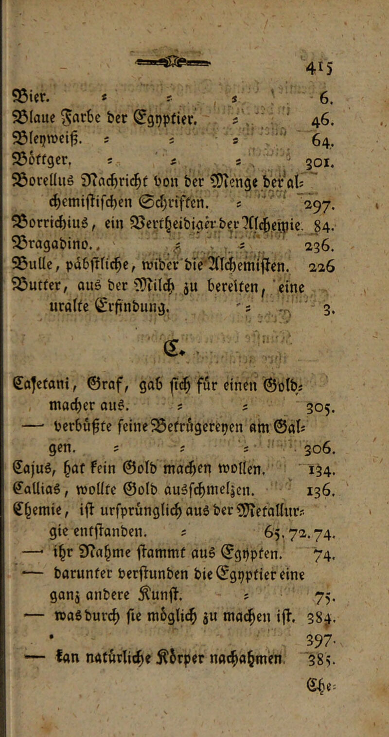 Söicr. < r j 6. 95Iaue $arbe ber ©gppfiet! ? , 46. SMeqtreifj. ; ; 5 ' 64, 33bftger, ; * s \ ’.'.5 301. 2$orellus 9iacf)ricf)f ron bcr CSJienge berat ct)cmi^ifd)en ©griffen. ; 297. 5E»orricf)iu$, ein 35crf§eibiacv bet'?Ct4etpic. 84. 93ragabino.’v ; ? 236. 95uüe, pdbjHicbe, trtber'bt e‘2(lch emt jfen. 226 Butter, aus bcr Oftilch $u bereiten, eine uralte ©rftnbung, '? ^, 3. fc Sajetani, ©raf, gab |tcf) für einen ©olb; ntacber aus. ; ? 305. —• rerbüfjte feine 23efrugerepen am©al; gen. ; ? 306. @aju$, (jat fein ©olb machen trollen. 134. @aüia$, trollte ©olb auSfötneljen. 136. Hernie, ift urfprungtief) aus ber 9ftefallur? gte entffonben. ; 65.72.74. —* i£r Sfia^nte flammt aus ©gppfen. 74. -— barunfer Perjhmben bie(£gpptiereine ganj anbere jtunft. ; 75. — traSburcf) fte m&glich ju machen ifl. 384. 397- — fan natürliche $&rper nachahmen, 385.