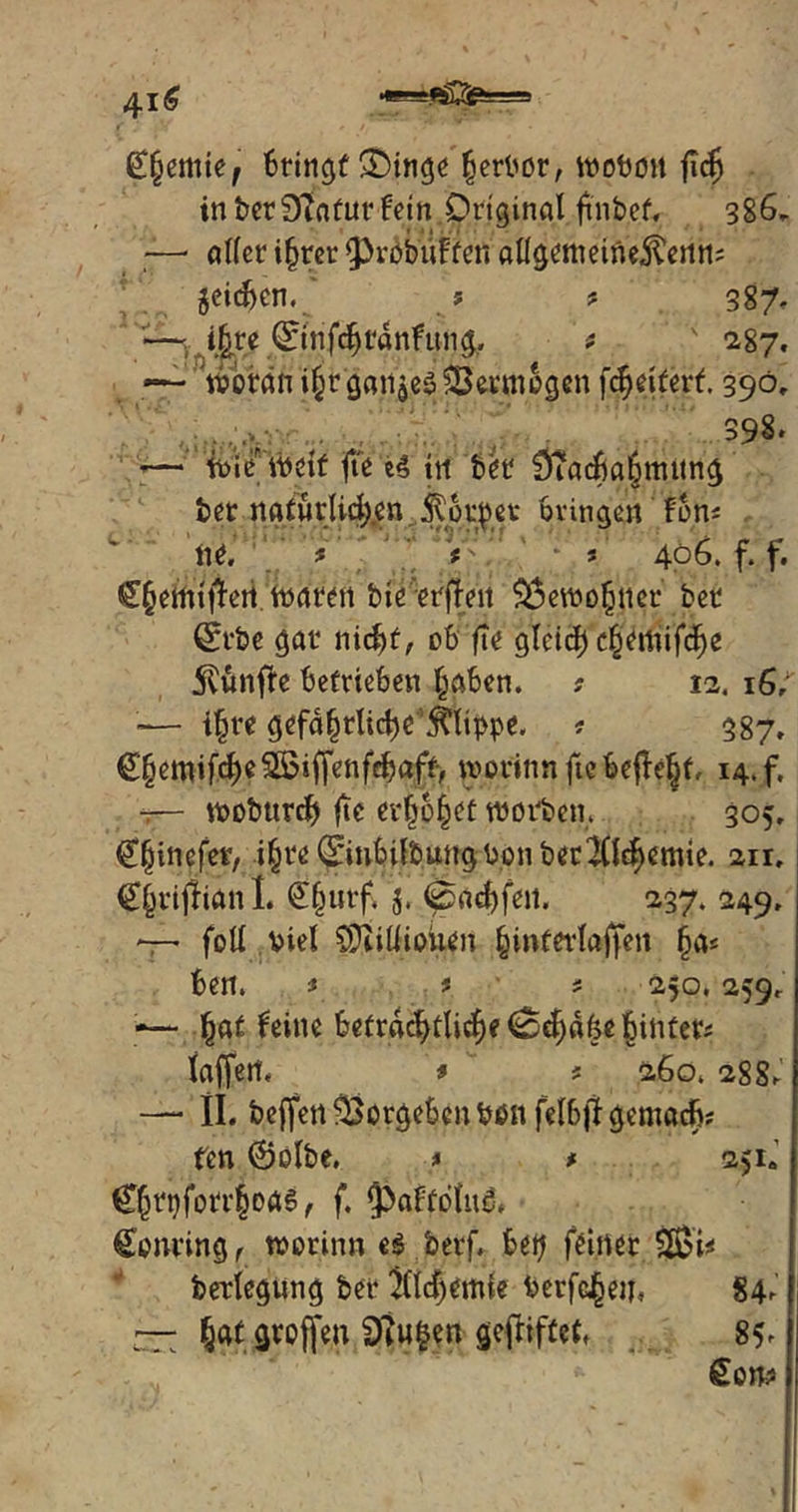 £(jemief Bringt £>inge ßerbor, wobüit flcj inber9?afutFetn Original fmbef« 386, — aller ifjrer fProbuFfen allgetneine^enn? geicben. ? ? 387, »— i^re (Einfcbtdnfimg. t ' 287. — woran i§r ganges SBevmogcnfcbetfert. 390, ..., , ' 398* — wie weit fte e4 tu b<w 9?acba6mitng bet natürlichen $pi$et* bringen fon^ ne, * s ' s' 406. f. f. €§emt|1,en waren bte erjTen $$ewofjtter ber @rbe gar nid)t, ob fte gleid) c§emifd)e fünfte betrieben traben. ? 12. 16/ •— i^re gefährliche Klippe. ? 587, €§emifd)e2Biffenfcbaft> worinn fte befielt, 14. f. ^— wobttrdj fte erlöget worben. 305, Cfjinefet, i§te ^iubilbungPon becl&bemie. an, Cfjrijlianl. £§utf. $. 4pad)fen. 237. 249, —' foll viel CÜMiouen ^interlaffen §a< ben. f s * 250,259, -— Feine beträchtliche Schake hinter* laffert, » ? 260. 28 S^ — II. beffen Vorgehen bon felb)1 gemach* fen ©olbe, * * 2>ia C^rpforr|oa§, f. $>aFföltt& £onting ( worinn e$ berf, bep feiner 2ßi* berlegung ber 2(ld)emte berfc^eu, 84^ — hat groffen Sftufcen gefriftcf, 85>