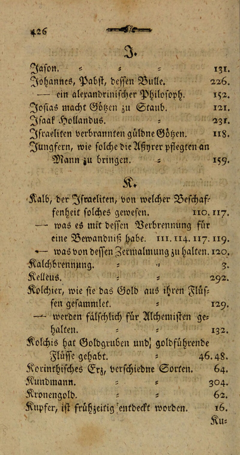 *26 *C3K3S^£u(j£*S!C5ft’ 3>* v * * * 131. ^o^anneö, ^pabtf, beffen ® litte, *226. : — ein alejeanbrinifc^er fphiloföpg. 152, 2fofia5 macf)t 06^cn $u ©taub. 121. ^faaf .frottanbuö. ; 231. ^fraelifen toerbrannfen gülbneOoben. 118. Jungfern, wie fold)cbie2(f?i)rer pflegten an $>?ann ju bringen. 5 159. % ■$alb, bet ^feaetiten/ bou welcher $3efchaf* fenheit folcheS gewefen. 110.117. — was e$ mit beffen Verbrennung für eine SÖewanbuit? habe. in. 114.117.119. —■ waSbon beffen Zermalmung 51t halfen. 120. $a(d)brennung. ; •« 3. $etteus. ; s 292. $old;ier, wie fie ba$ 0olb au6 ihren gläf; fen gefamnilef. ; 129. werben fdlfcf)lich für 211chemi|len ge; halfen. ; ? 132. $olchi$ haf 0olbgruben unbj golbfuhrenbe gluffe gehabt. ? 46.48. 5\erinfhifd)eö Qftj, berfchiebne ©orfen. 64. 5tabmann. = * 304. $ronengolb. * * 62. Tupfer, ijf frühzeitig entbeeft werben. 16. $U;