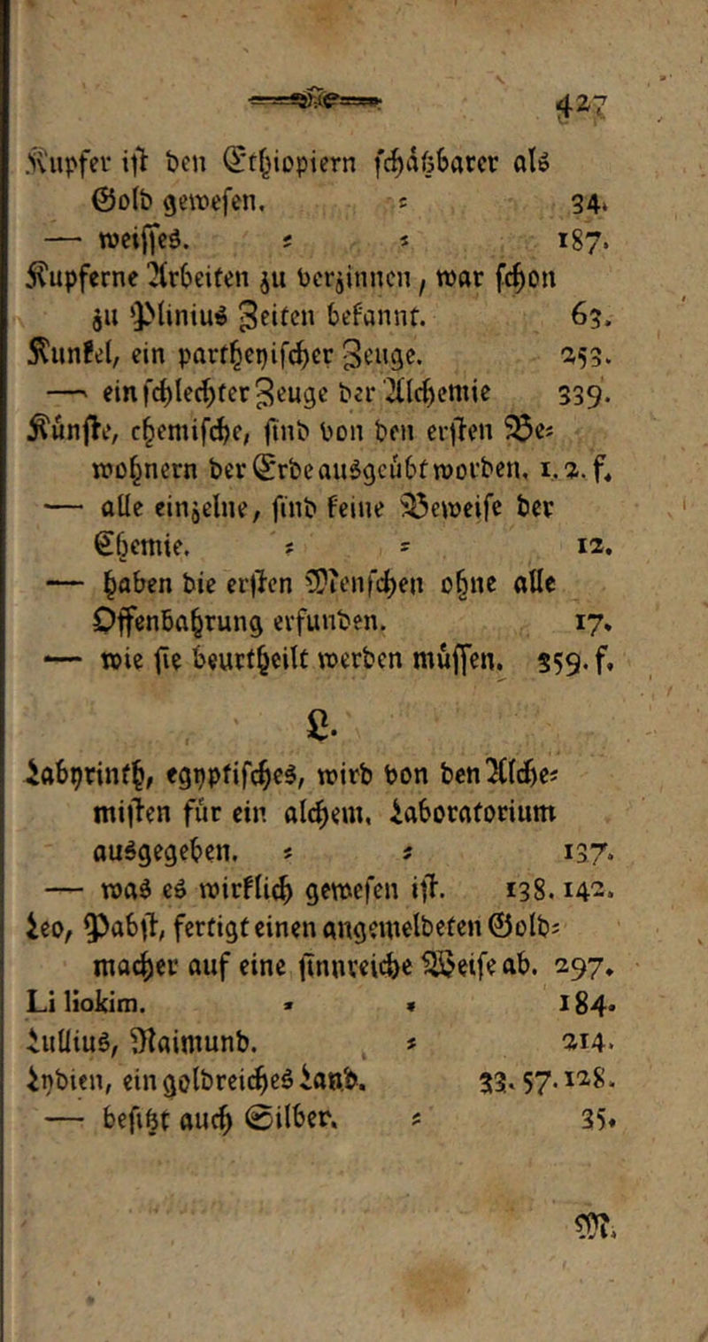 ■=rs=£s£i<p3=sw* 4*7 Tupfer ift ben (Äthiopiern fc^döSarer al» ©o(b gewefen. * 34» — weiffeö. ; 5 187» kupferne Arbeiten $u beginnen , war fcboit 511 'JMintuö 3citen befannt. 63, Stundet, ein parthepifeber 3cuge. 253. —» einiTblecbfer^euge ber 7llcf)cmie 339. $unfh?, chemifcbe, ftnb bon ben erjfen 33es wohnern ber (ÄrbeauSgcübfworben, 1.2. f, — alle einzelne, finb feine 33eweife ber €bemie. ? s 12. — haben bie erflen 5?ienfd)en o§ne alle Offenbahrung erfunben. 17* — wie fie beurteilt werben muffen. 359» f. £. iabprinth, wirb bon ben$(d)e# mifien für ein alcbem, iaboraforium ausgegeben. s 5 137. — was es wirflicb gewefen ijh 138.14-» ieo, ipabfl, fertigteinenangemelbefen©olb^ machet auf eine jtnnveidK $$eife ab. 297. Li liokim. > • 184» iuliius, Staimunb. * 214. inbien, ein gelbreifes ian.b, 33* 57-ia8 * — beftbt auch @ilber. * 35«