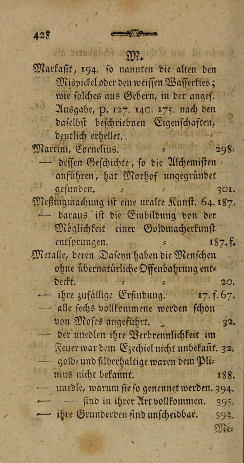 42? SD?, £D?atfaftf, 194. fo nannten bie alten ben £E![iidpicM ober ben weiffen 2J5affer!ic§; wie folc^eö auö ©cbern, in bet* angef. Ausgabe, p. 127. 140. 175. nact) ben bafelbjt befcbricbnen ©igenfdjaffen, beutlidj erhellet. 7 fDiartini, Cornelius. s 298. —* beffen ©efcfütyte, fo bie 2ftdjemiffrn anfüfjren, §at ??ior6of ungegrünbet x' ' gefitnben. 5 s 301. £0ie$ingmhrf)ung itf eine uralte $ttnfJ. 64.187. — barattö iffc bie ©inbilbung ton ber €5}tegIichFciü einer ©olbmacfyetfunffc cnffprnngen. * 187. f« ÜDietalje, bereit SDafepn^aben bie CDienfcfjen of ne übernatürliche Offenbarung ent* bccft. s * 20, *— i§re ^fällige Qrtftnbung. 17. f. 67. —alle fedj$ bollfommene werben fcfyon bon ?9tofe0 angeführt. _ 32. —- ber uneblen ihre SBerbrennlicfyfeit im Jener war bcm ©je^ietnfc^f unbefanf. 32, — goibs unb ftlber|altige waren bem ipii? niu» nicfjt befannt. 188. *— ttneble, worum ftefo gcnennef werben. 394. •— — finb in i^rer^rtbcllf'ontmen. 395, r—* i£re ©runberben fmb unfcfjeibbar. 394.