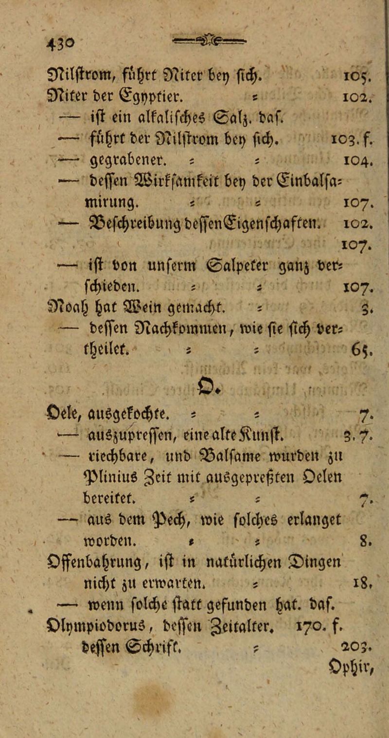 Sftiljftom, fu^rt £>?ifer bep ftd). 105. 5)?iter ber Qrgpptiet. 5 102. — ifb ein alfalifcf)e$ 0alj. baf. •— fuhrt ber 9?ilflrom bcr> ftd). 103. f. — gegrabener. * ; 104. ■— beffen SBirffamfeit bep ber Qnnbalfa; mirung. « 5 107. — 33efchreibung beffenQrigenfd)affen. 102. 107. — tff ton unferm 0alpefer ganj berj fd)ieben. * * 107. Sttöah hat 3£ein gemacht. ; 3. — beffen Diad)fommen, wie fte ftdj Per; feilet. j ? 65. ö. öele, attSgefochfe. s 5 7. *— auSjupreffen, eine alte ftitnfh 3.?. * — riechbare, unb 33alfame mürben 51t QMiniuö ^eit mit außgepre^ten Oden bereifet. * ; 7. — auö bem §>ecf), wie folches erlanget worben. t > * 8. Offenbarung, ifl in natürlichen Singen nicht gtt erwarten. 5 18. — wenn folche flatt gefunben |af. baf. OlpmpioboruS, beffen geitalfer, 170. f, beffen 0chriff, ? 403. Ophir,