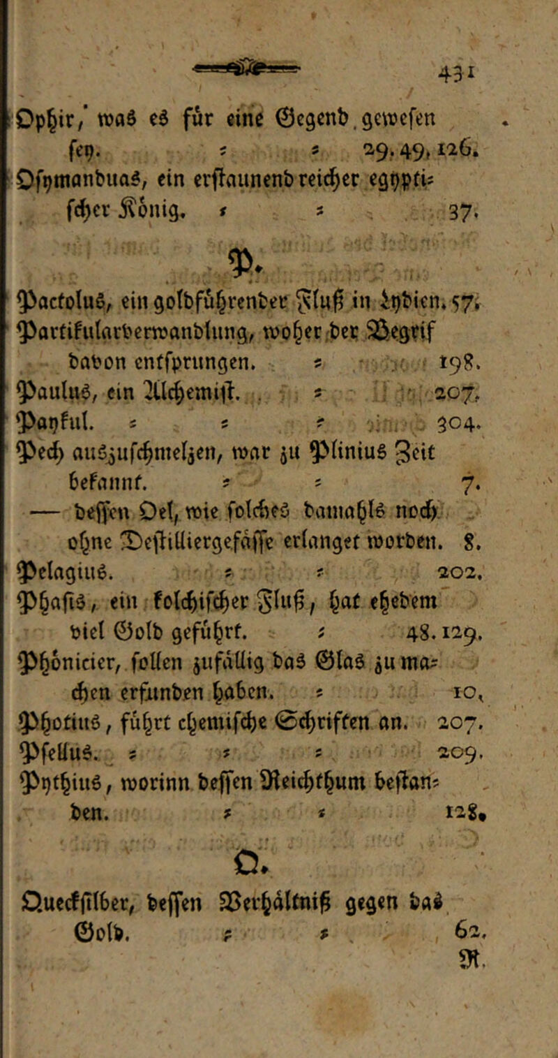 Op§ir/ wa6 e$ für eine (Bcgenb, gcwcfen fep. ; » 29.49,126, Ofptnanbua*, ein erffaunenbreidjer egppfu fd)cr $onig. * s 37. <p. PacfoluS, ein golbfüljrenber in itjbicn. 57. Parfifularberwanblitng, wo§er ber SÖegrif babon enffpntngen. s 198. Paulus, ein 2ildjemifL . * : f. 207. papful. s s ? 304. Ped) auSjufdjnteljen, war ju piiniuS geit befannf. ? * 7. — beffcn Del, wie folcbeS bania^B nod) of^ne 'Defiilliergefaffe erlanget worben. 8. PelagiuS. * ' 202. P§aft$, ein Fotc^ifcf>er glufs / e§ebent biel ®olb geführt. ; 48.129. P()6nicier, feilen jufdüig baS ©las ^u ma- d)en erfjunben (jaben. s to, P^otittö, fufjrt c^emifdje ©griffen an. 207. PfeliuS. ? s s 209. Ppt^ittS, worinn befien SHeid)f§um bejlan? ben. * * tag, 0. £>uecfftlber, fcefien SSerfcftltniG gegen baf ©elb. p * 62. SK.