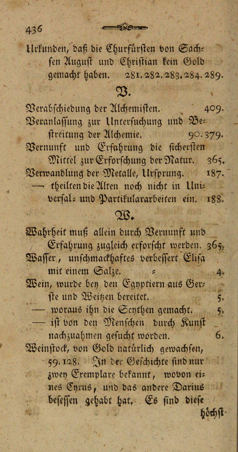 ’ I , - ' llrfunben/ baf; bie €fjurfurfhn bon @o& fen 2CugujT unb ^^riftian fein ©olb gemalt §aben. 281.282.283,284.289. ’ . «8. S3erabfcf)iebung ber 2lldjemitfen. 409. Sßeranlafiung jur llnterfucfyung unb 33e; Breitling ber Alchemie. 90.379. Vernunft unb ©rfafjrung bie ftcbettfen $)utfel jurQfrforfdjung ber3?afur. 365, SSerwanblung ber §Hetatfe, Urfprung. 187. —• feilten bie eilten nocf) nid)t in Uni* berfßl? unb ^Partifulararbeiten ein. 188» - SSafctljeif mufj allein burcf) Vernunft unb ©rfa^rung jugleid) crfovfdjt werben. 365, SSaffer, unfd)tttacf§öfteö berbeffert Qrlifa mit einem (Sal^e. ; 4» 3£ein, würbe bep ben ©gppfiern aus ©er? fTe unb ^Beißen bereitet. 5, — woraus i§n bie ©cptfjen gemacht. 5, — ijl bon ben $ienfd)en burd) $unjt _ tiad>$ua§nien gefugt worben. 6, Sßeinjrotf, bon ©olb natürlich gewacbfen, 59.128. ber ©cfchichte ftnbnur $wct) ©remplnre befannf, wobon ei; ueS (£pru$f unb baS anbere >DariuS befeffen gehabt §atf ©$ finb biefe ■> .