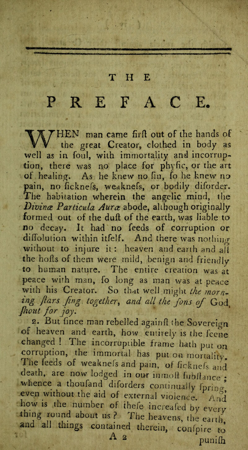 T H E PREFACE. WHEN man came firft out of the hands of the great Creator, clothed in body as well as in foul, with immortality and incorrup- tion, there was no place for phyfic, or the art of healing. As he knew no fin, fo he knew no pain, no ficknefs, weaknefs, or bodily diforder. The habitation wherein the angelic mind, the Divince Particula Aura abode, although originaJly formed out of the duft of the earth, was liable to no decay. It had no feeds of corruption or diffolution within itfelf. And there was nothing without to injure it: heaven and earth and all the hohs of them were mild, benign and friendly to human nature. The entire creation was at peace with man, fo long as man was at peace with his Creator. So th^t well might the rnorn^ tng .flars Jing together^ and all the fans of God, Jliout for joy. 2. But fince man rebelled again ft the Sovereign of heaven and earth, how entirely is the fccne changed ! The incorruptible frame hath put on corruption, the immortal has put on mortality The feeds of weaknefs and pain, of ficknefs and death, are now lodged in our inmoft fubllauce • whence a thoufand diforders continually fprioc/ even without the aid of external violence. And how is the number of thefe increafed by everv thing round about us ? The heavens, the earth and all things contained therein, confpire to ^ ^ punifli