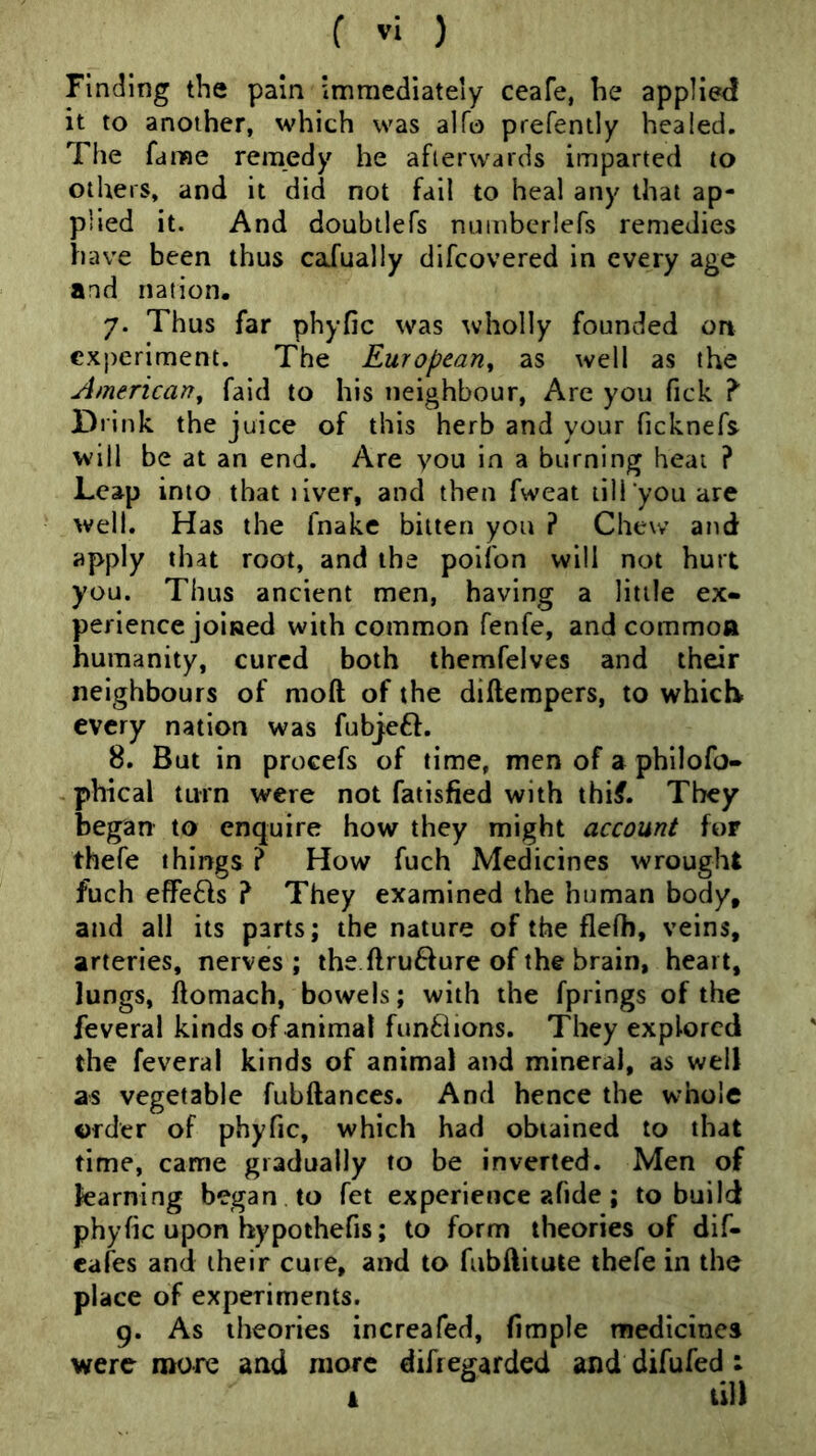 Finding tlie pain immediately ceafe, he applied it to another, which was alfo prefently healed. The fame remedy he afterwards imparted to others, and it did not fail to heal any that ap- plied it. And doubtlefs nuinbcrlefs remedies have been thus caJually difcovered in every age and nation. 7. Thus far phyfic was wholly founded on experiment. The European^ as well as the American^ fald to his neighbour, Are you fick ? Dilnk the juice of this herb and your ficknefs will be at an end. Are you in a burning heat ? Leap into that liver, and then fweat till you are well. Has the fnake bitten you ? Chew and apply that root, and the poifon will not hurt you. Thus ancient men, having a little ex- perience joined with common fenfe, and commoft humanity, cured both themfelves and their neighbours of moft of the diftempers, to which every nation was fubj:eft. 8. But in procefs of time, men of a philofo- - phical tmn were not fatisfied with thif. They began to enquire how they might account for thefe things ? How fuch Medicines wrought fuch eflfe^ls ? They examined the human body, and all its parts; the nature of the flefh, veins, arteries, nerves; the ftru6fure of the brain, heart, lungs, ftomach, bowels; with the fprings of the feveral kinds of animal fun8ions. They explored the feveral kinds of animal and mineral, as well as vegetable fubftances. And hence the whole order of phyfic, which had obtained to that time, came gradually to be inverted. Men of learning began to fet experience ?4fide; to build phyfic upon hypothefis; to form theories of dif- cafes and their cure, and to fubftiiute thefe in the place of experiments. 9. As theories increafed, fimple medicines were more aad more difiegarded and difufed : i till