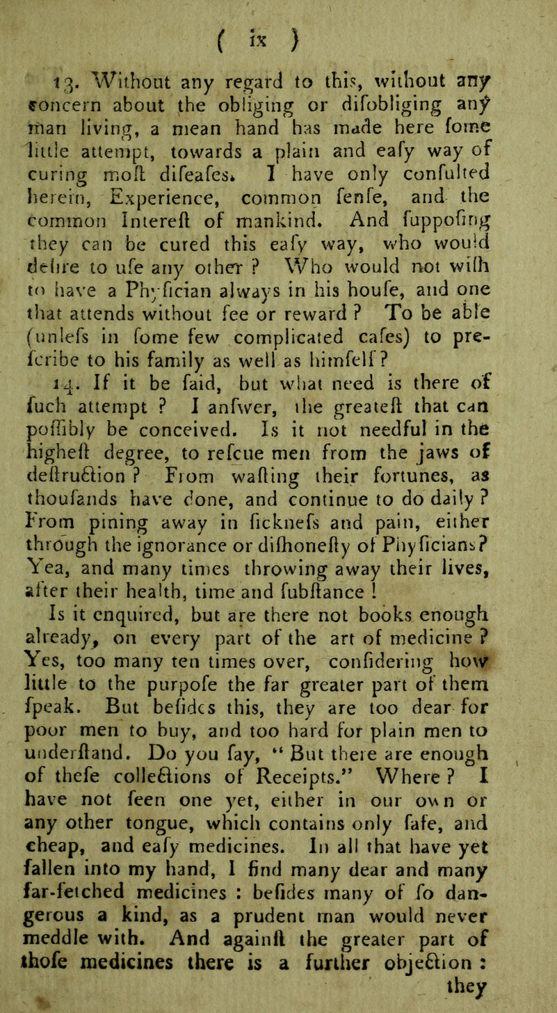 13. Without any regard to this, without any concern about the obliging or difobliging an^ man living, a mean hand has made here forne little attempt, towards a plain and eafy way of curing moiL difeafes* I have only confulted herein, Experience, common fenfe, and the corntnon Intereft of mankind. And fuppofirig they can be cured this eafy way, vtdio would delire to ufe any other ? Who would not wilh to iiave a Phyfician always in his houfe, and one that attends without fee or reward ? To be able (unlefs in fome few complicated cafes) to pre- fcnbe to his family as well as hirnfell ? 14. If it be faid, but what need is there of fuch attempt ? I anfwer, ihe greaieft that can poiTibly be conceived. Is it not needful in the highell degree, to refcue men from the jaws of cleilrudVion ? From wafting their fortunes, as thoufands have clone, and continue to do daily ? From pining away in ficknefs and pain, either through the ignorance or dilhoncfty of Phyficianb,? Yea, and many times throwing away their lives, alter their health, time and fubftance 1 Is it enquired, but are there not books enough already, on every part of the art of medicine ? Yes, too many ten times over, confidering how little to the purpofe the far greater part of them fpeak. But befidcs this, they are too dear for pour men to buy, and too hard for plain men to underftand. Do you fay, “ But there are enough of thefe colleflions of Receipts.” Where ? I have not feen one yet, cither in our o^n or any other tongue, which contains only fafe, and cheap, and eafy medicines. In all that have yet fallen into my hand, 1 find many dear and many far-fetched medicines : befides many of fo dan- gerous a kind, as a prudent man would never meddle with. And againll the greater part of ihofe medicines there is a further objeflion :