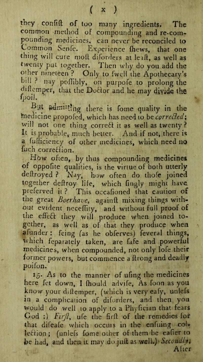 tliey confift of too many ingredients. The common mediod of compounding and re-com- pounding medicines, can never be reconciled to Common Senfe. Experience (hews, that one •tning will cure moll diforrlers at leaft, as well as twenty put together. Then why do you add the other nineteen ? Only to {well the Apothecary’s hill ? nay podibly, on purpofe to prolong the diHemper, that the DoBor and he may divide the fpoil. ^inntihg there is forne quality in the Medicine propofed» which has need to be correBed\ wdl not one thing corre6l it as well as twenty? It is probable, much better. And if not, there is a fudiciency of other medicines, which need no fuch correction. How often, by thus compounding medicines of oppofite qualities, is the virtue of both utterly deftroyed ? Nay, how often do tliofe joined together deflroy life, which fnigly might have preferved it ? This occafioued that caution of the great Boer have, againft mixing things with- out evident necefhty, and without full proof of the effeQ they will produce when joined to- gether, as wcdl as of that they produce when afunder: feing fas he obferves) feveral things, 'tvhich feparateiy taken, are fafe and powerful medicines, when compounded, not only lofe their former powers, but commence a flrong and deadly poifon. 15. As to the manner of ufing the medicines here fet down, I fhould advife. As foon as you know your dillemper, (which is very eafy, unlefs iu a complication of diforders, and then you would do well to apply to a Phyfician that fears God :) FirJ}, ufe the firft of the remedies for that difeafe which occuis in the enfuing col- leCion ; (unlefs fome other of them be eafier to fce had, and then it may do jufl as wi&W.) ' Secondlyi . After