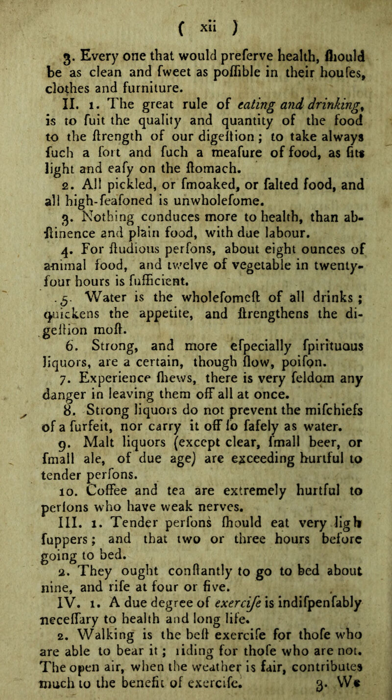 3. Every one that would preferve health, fliould be as clean and fweet as poflible in their houfes, clothes and furniture. II. 1. The great rule of eating and drinkings is to fuit the quality and quantity of the food to the ftrengih of our digeltion ; to take always fuch a fort and fuch a meafure of food, as fits light and eafy on the fiomach. 2. All pickled, or fmoaked, or falted food, and all high-feafoned is unwholefome. 3. Nothing conduces more to health, than ab- Ilinence and plain food, with due labour. 4. For fludious perfons, about eight ounces of animal food, and tv'elve of vegetable in twenty- four hours is fufficient, . g. Water is the wholefomeft of all drinks; quickens the appetite, and ftrengthens the di- gelHon moft. 6. Strong, and more efpecially fpirituous liquors, are a certain, though flow, poifpn. 7. Experience fliews, there is very feldom any danger in leaving them off all at once. ^ 8. Strong liquors do not prevent the mifehiefs of a furfeit, nor carry it off fo fafely as water. g. Malt liquors (except clear, fmall beer, or fmall ale, of due age} are exceeding hurtful to tender perfons. 10. Coffee and tea are extremely hurtful to perfons who have weak nerves. III. 1. Tender perfons fliould eat very llgh fuppers; and that two or three hours before going to bed. a. They ought conflantly to go to bed about nine, and rife at four or five. IV. 1. A due degree of is indifpenfably neceffary to health and long life. 2. Walking is the befl exercife for thofe who are able to bear it; liding for thofe who are not. The open air, when the weather is fair, contributes much to the benefit of exercife. 3. Ws