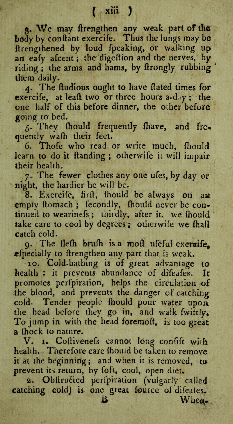 ( ) 5. We may ftrengthen any weak part of the body by conftant exercife. Thus the lungs may be flrengthened by loud fpeaking, or walking up an eafy afcent; the digeftion and the nerves, by riding ; the arms and hams, by ftrongly rubbing ' them daily. 4. The ftudious ought to have dated times for exercife, at leaft two or three hours a-djy ; the one half of this before dinner, the other before going to bed. They (hould frequently (have, and fre^ quently wafh their feet. 6. Thofe who read or write much, fhould learn to do it Handing ; otherwife it will impair their health. 7. The fewer clothes any one ufes, by day or night, the hardier he will be. 8. Exercife, firft, fhould be always on an empty ftomach ; fecondly, fhould never be con- tinued to wearinefs; thirdly, after it, we fliould take care to cool by degrees; otherwife we ihall catch cold. 9. The flefh brufh is a mofl ufeful exercife, efpecially to ftrengthen any part that is weak. 10. Cold-bathing is of great advantage to health : it prevents abundance of difeafes. It promotes perfpiration, helps the circulation of the blood, and prevents the danger of catching cold. Tender people fhould pour water upoa the head before they go in, and walk fwiftly* To jump in with the head foreraofl, is too great a fhock to nature. V. 1. Coflivenefs cannot long confift with health. Therefore care fhould be taken to remove it at the beginning; and when it is removed, to prevent its return, by foft, cool, open diet. 2. Obltru6led perfpiraiion (vulgarly called catching coldj is one great fource of difeales,. B Whe^.