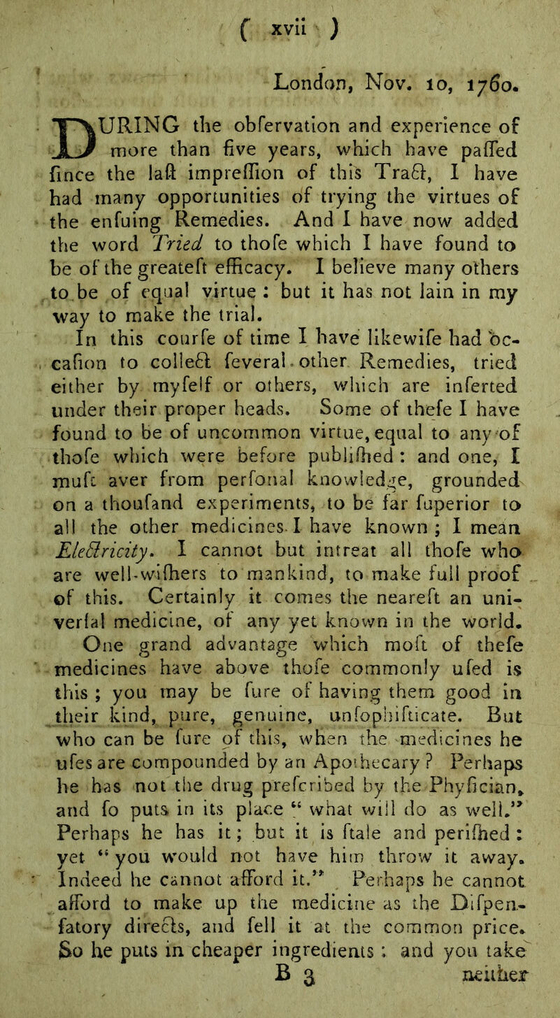 London, Nov. lo, 1760* During the obfervatlon and experience of more than five years, which have pafTed fince the laft imprefTion of this Traft, I have had many opportunities of trying the virtues of the enfuing Remedies. And I have now added the word Tried to thofe which I have found to be of the greateft efficacy. I believe many others to be of equal virtue : but it has not lain in my way to make the trial. In this courfe of time I have likewife had bc- cahon to coIle6f feveral - other Remedies, tried either by myfeif or others, which are inferted under their proper heads. Some of thefe I have found to be of uncommon virtue, equal to any of thofe which were before publiOied : and one, I muft aver from perfonal knowIed:Te, grounded on a thoufand experiments, to be far fuperior to ah the other medicines ! have known; I mean EleElricity, I cannot but intreat all thofe who are well-wiffiers to mankind, to make full proof of this. Certainly it comes the neareft an uni- verlal medicine, of any yet known in the world. One grand advantage which moft of thefe medicines have above thofe commonly ufed is this ; you may be fure of having them good in their kind, pure, genuine, unfophifticate. But who can be fure of this, when the medicines he ufes are compounded by an Apothecary ? Perhaps he has not the drug preferibed by the Phyfician^ and fo puts in its place “ what will do as well,’’ Perhaps he has it; but it is ftale and perifned : yet “ you would not have him throw it away. Indeed he cannot afford it.” Perhaps he cannot afford to make up the medicine as the Difpen- fatory direcls, and fell it at the common price. So he puts in cheaper ingredients : and you take B 3 neither