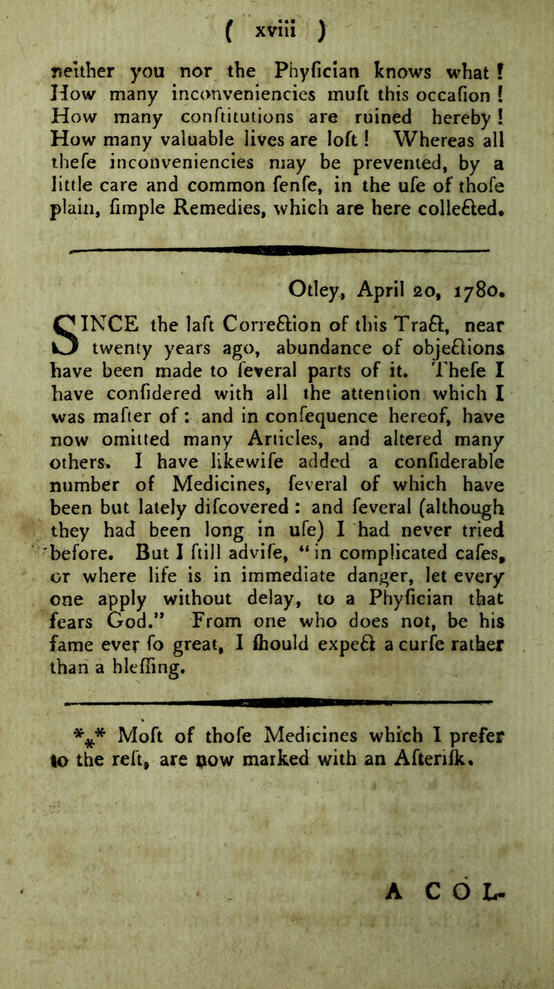 neither you nor the Phyficlan knows what f How many inconvenlencies muft this occafion ! How many conftitutions are ruined hereby! How many valuable lives are loft! Whereas all ihefe inconvenlencies may be prevented, by a little care and common fenfe, in the ufe of thofe plain, fimple Remedies, which are here collefted. Otley, April 20, 1780. SINCE the laft Correftion of this Traft, near twenty years ago, abundance of obje£lIons have been made to feveral parts of it. Thefe I have confidered with all the attention which I was mafter of: and in confequence hereof, have now omitted many Articles, and altered many others^ I have likewife added a confiderable number of Medicines, feveral of which have been but lately difcovered : and feveral (although they had been long in ufe) I had never tried 'before. But I ftill advife, “in complicated cafes, or where life is in immediate danger, let every one apply without delay, to a Phyfician that fears God.’* From one who does not, be his fame ever fo great, I fliould expeft a curfe rather than a hie fifing. Moft of thofe Medicines which I prefer to the reft, are pow marked with an Aftenfk. A C O L-