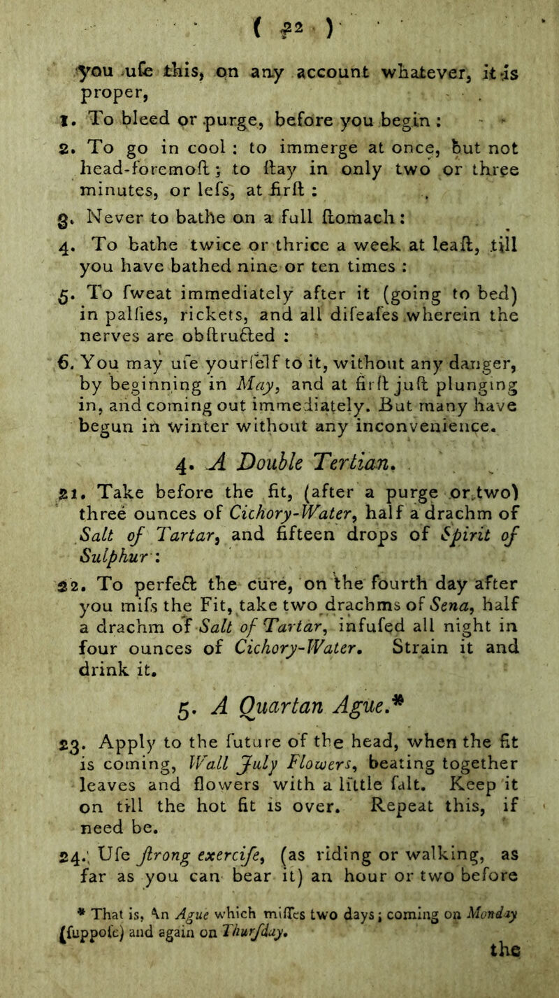 (ft ) you -uCe this, on any account whateveij ittls proper, 1. To bleed or -purge, before you begin : - ' 2. To go in cool : to immerge at once, but not head-foremoft; to Itay in only two or three minutes, or lefs, at hrft ; Never to bathe on a full Ilomach: 4. To bathe twice or thrice a week at lead;, till you have bathed nine or ten times : To fweat immediately after it (going to bed) in palfies, rickets, and all difeafes wherein the nerves are obftrufted : 6. You may ufe yourfelf to it, without any danger, by beginning in May, and at firfl juft plunging in, and coming out immediately. But many have begun in winter without any inconvenience. 4. A Double Tertian^ . Take before the fit, (after a purge orftwo) three ounces of Cichory-Water^ half a drachm of Salt of Tartari and fifteen drops of Spirit of Sulphur : 22. To perfeft the cure, on the fourth day after you mifs the Fit, take two drachms of half a drachm of Salt of Tartar, infufed all night in four ounces of Cichory-Water, Strain it and drink it. 5. A Quartan Ague.* 23. Apply to the future of the head, when the fit is coming, Wall fuly Flowers, beating together leaves and flowers with a little fait. Keep it on till the hot fit is over. Repeat this, if need be. 24. ; Ufe Jlrong exerdfe, (as riding or walking, as far as you can bear it) an hour or two before * That is, Ague which mifiTcs two days; coming on Mondiy |[fuppol'e) and again on Thurfduy, the