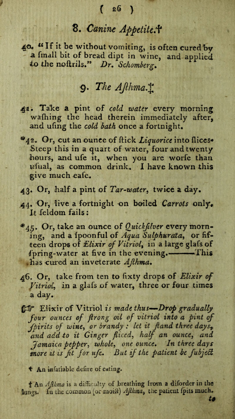 8. Canine Appetite:^ 40. If it be without vomiting, is often cured by a fmall bit of bread dipt in wine, and applied to die noftrils.” Dr. Schomberg. 9. The AJihma.X 41. Talce a pint of cold water every morning wafliing the head therein immediately after, and ufing the cold bath once a fortnight, ^42. Or, cut an ounce of flick Liquorice into lliccS'* Steep this in a quart of water, four and twenty hours, and ufe it, when you are worfe than ufual, as common drink, 1 have known this give much eafe, 43, Or, half a pint of Tar-water^ twice a day. 44. Or, live a fortnight on boiled Carrots only. It feldom fails; *45. Or, take an ounce of Quickfilver every morn- ing, and a fpoonful of Aqua Sulphurata, or fif- teen drops of Elixir of Vitriol^ in a large glafs of fpring-water at five in the evening. --—This .has cured an inveterate AJlhma, 46. Or, take from ten to fixty drops of Elixir of yitriai) in a glafs of water, three or four times a day. Elixir of Vitriol is made thus-^Drop gradually four ounces of prong oil of vitriol into a pint of fpirits of zuine^ or brandy : let it fiand three days^ and add to it Ginger fliced, half an ounce, and famaica pepper, whole, one ounce. In three days more it is ft for ufe. But if the patient be fubjed t An Infatiable defire of eating. t An AJlhma is a difficulty of .breathing from a diforder in the lungs, in the comoion (or moiit) AJlhma, the patient fpits much.