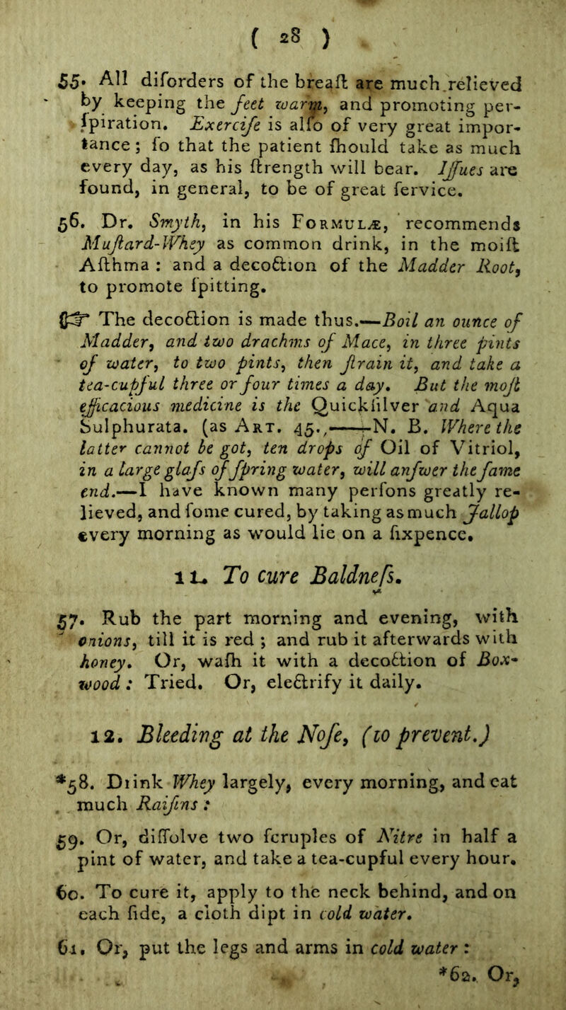 55* All diforders of the bread; are much.relieved by keeping the feet zaartfi^ and promoting per- spiration. Exercife is alfo of very great impor- tance; fo that the patient ihould take as much every day, as his ftrength will bear. JJfues are found, in general, to be of great fervice. 56. Dr. Smyth, in his Formula, recommends Mujiard-Wkey as common drink, in the moifl Afthma : and a decoftion of the Madder Root, to promote fpitting. The decoftlon is made thus.—Boil an ounce of Madder, and izoo drachms of Mace, in three pints of water, to two pints, then frain it, and take a tea-cupjul three or four times a day. But the mojt efficacious medicine is the Quicklilver and Aqua Sulphurata. (as Art. 45., -N. B. Where the latter cannot be got, ten drops of Oil of Vitriol, in a targe glofs offpring water, will anfwer the fame end.—1 have known many peiTons greatly re- lieved, and fome cured, by taking as much f allop every morning as would lie on a fixpence, lU To cure Baldnefs. 57. Rub the part morning and evening, with onions, till it is red ; and rub it afterwards with honey. Or, wafh it with a decobtion of JSox- wood : Tried. Or, eleflrify it daily. 12. Bleedivg at the Nofe, (10 prevent.) ♦58. Diink FFAf/largely, every morning, and cat much Raiftns : 59. Or, dilTolve two fcruples of Nitre in half a pint of water, and take a tea-cupful every hour. 60. To cure it, apply to the neck behind, and on each fide, a cloth dipt in cold water. Cl. Or, put the legs and arms in cold water : *6a. Or,