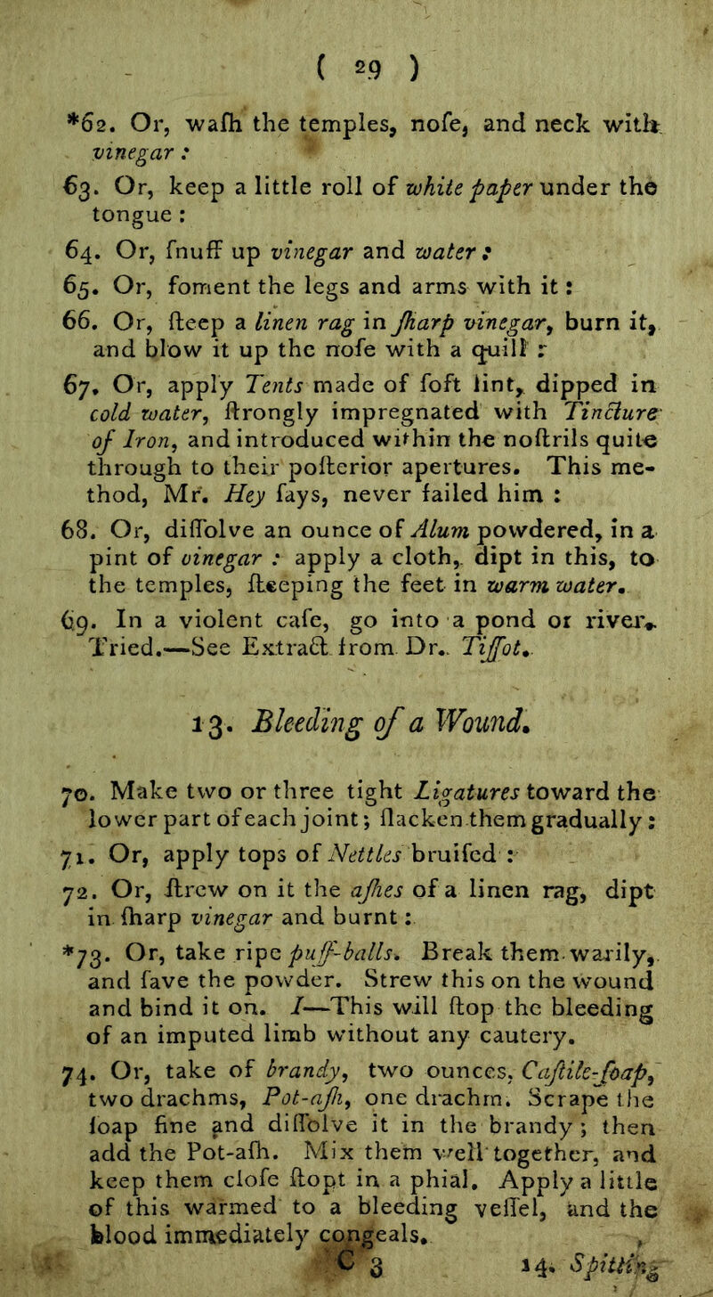 ( =9 ) *62. Or, wafli the temples, nofe, and neck with, vinegar : 63. Or, keep a little roll of white paper MndQi the tongue : 64. Or, fnufi up vinegar and water : 65. Or, foment the legs and arms with it: 66. Or, ftecp a linen rag in Jkarp vinegar^ burn it, and blow it up the nofe with a (juiii r 67. Or, apply Tents of foft lint, dipped in cold water, ftrongly impregnated with Tincture of Iron, and introduced within the noftrils quite through to their polterior apertures. This me- thod, Mr. Hey fays, never failed him : 68. Or, diflblve an ounce of Alum powdered, in a pint of vinegar : apply a cloth,, dipt in this, to the temples, fieeping the feet in warm water, 69. In a violent cafe, go into a pond or riveiv Tried,—See Ext rad from Dr.. Tijfot,. 13 . Bleeding of a Wound, 70. Make two or three tight Ligatures toward ihQ lower part of each joint; flacken them gradually : 71. Or, apply tops of bruifed : 72. Or, ftrcw on it the ajlies of a linen rag, dipt in fharp vinegar and burnt; *73. Ot, tdi\Q puff-balls. Break them, waiily,. and fave the powder. Strew this on the wound and bind it on. I—This will flop the bleeding of an imputed limb without any cautery. 74. Or, take of brandy, two ounces, Caftik-Joap, two drachms, Pot-ajli, one drachm. Scrape the loap fine and didblve it in the brandy ; then add the Pot-afh. Mix them v^eiltogether, and keep them ciofe flopt in a phial. Apply a little of this warmed to a bleeding vefiiel, and the blood immediately c^geals, '^3 14. Spitting