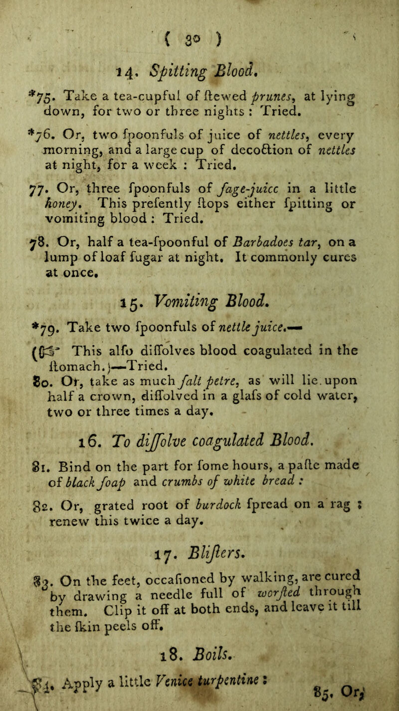 ■ ’ ' ( 3° ) 14' Spitting Blood, Take a tea-cupful of ftewed prunes, at lying down, for two or three nights : Tried, *76, Or, two fpoonfuls of juice of nettles, every morning, and a large cup of decoftion of nettles at night, for a week ; Tried, 77, Or, three fpoonfuls of fage-juicc in a little honey. This prefently flops either fpitting or vomiting blood : Tried, 78. Or, half a tea-fpoonful of Barhadoes tar, on a lump of loaf fugar at night. It commonly cures at once. 15, Vomiting Blood, *79. Take two fpoonfuls of nettle juice, This alfo diffolves blood coagulated in the llomach.)—Tried, 5o. Or, take as much fait petre, as will lie. upon half a crown, dillolved in a glafs of cold water, two or three times a day, 16, To dijfolve coagulated Blood, 81, Bind on the part for fome hours, a paflc made of black foap and crumbs of white bread : 82, Or, grated root of burdock fpread on a rag ; renew this twice a day. 17, Blijlers, On the feet, occafioned by walking, are cured by drawing a needle full of worjted through them. Clip it off at both ends, and leave it till the fkin peels off. 18. Boils, ?'!• ^ Venice turpentine: Or'