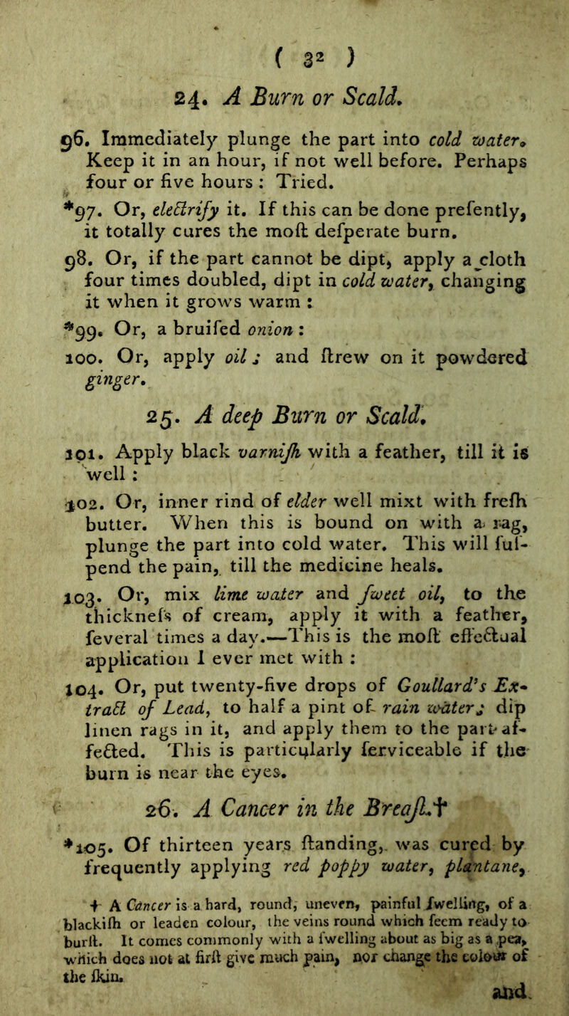 24* A Burn or Scald. 56. Immediately plunge the part into cold zoater» Keep it in an hour, if not well before. Perhaps four or five hours : Tried. *97. Or, eUElrify it. If this can be done prefently, it totally cures the moft defperate burn. 98. Or, if the part cannot be dipt, apply ajcloth four times doubled, dipt in cold zoatery changing it when it grows warm : *99, Or, a bruifed onion : 100. Or, apply oil j and ftrew on it powdered ginger, 25. A deep Burn or Scald, ipi. Apply black varnijk with a feather, till it is well: 102. Or, inner rind of elder well mixt with frcfh butter. When this is bound on with a- r-ag, plunge the part into cold water. This will ful- pend the pain, till the medicine heals, 103« Or, mix lime water and fwect oil^ to the thicknefs of cream, apply it with a feather, feveral times a day.—This is the moft effc6tuai application 1 ever met with ; J04. Or, put twenty-five drops of Goullard’s Ex* traEl of Lead, to half a pint of- rain zvtiterj dip linen rags in it, and apply them to the part* af- fected. This is partic4larly ferviceable if the burn is near the eyes, 26. A Cancer in the BreaJLf ♦105. Of thirteen years ftanding,. was cured by frequently applying red poppy water, plantane^ + A Cdncer is a hard, round, uneven, painful /welling, of a blackifti or leaden colour, the veins round which feem ready to burll. It comes commonly with a fwelling about as big as a pea, which does not at firft give much pain, nor change the eoioux of the flun. and.