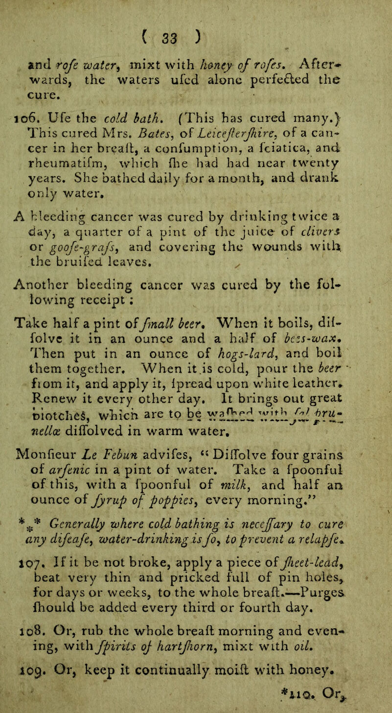 and rofe toater^ mixt with honey of rofes. After- wards, the waters ufcd alone perfe£led the cure, 106. Ufe the cold bath. (This has cured many.) This cured Mrs. Bates, Leiceferjhire, of a can- cer in her brcall, a confumption, a fciatica, and rheumatifm, wliich flie had had near twenty years. She bathed daily for a month, and drank only water, A bleeding cancer was cured by drinking twice a day, a quarter of a pint of the juice of clixrers or goofe-grafs, and covering the wounds with, the bruifed leaves. Another bleeding cancer was cured by the fol- lowing receipt; Take half a pint of/mail beer» When it boils, dif- folve it in an ounce and a half of bc:s~wax. Then put in an ounce of hogs-lard, and boil them together. When it .is cold, pour the beer • from it, and apply it, Ipread upon white leather. Renew it every other day. It brings out great olotcheg, which are to be Ticllx diffolved in warm water, Monfieur Le Febun advifes, DilTolve four grains of arftnic in a pint of water. Take a fpoonful of this, with a fpoonful of milk, and half an ounce of fyrup of poppies, every morning.” Generally where cold bathing is necejfary to cure any difeafe, water-drinking is Jo, to prevent a relapfe*. 107. If it be not bi*oke, apply a piece of fieet-lead, beat very thin and pricked full of pin holes, for days or weeks, to the whole breafl.—Purges fhould be added every third or fourth day, 108. Or, rub the whole bread morning and even- ing, with fpirits oj- hartfiorn, mixt with oil. 109. Or, keep it continually mold with honey. *110. Or^