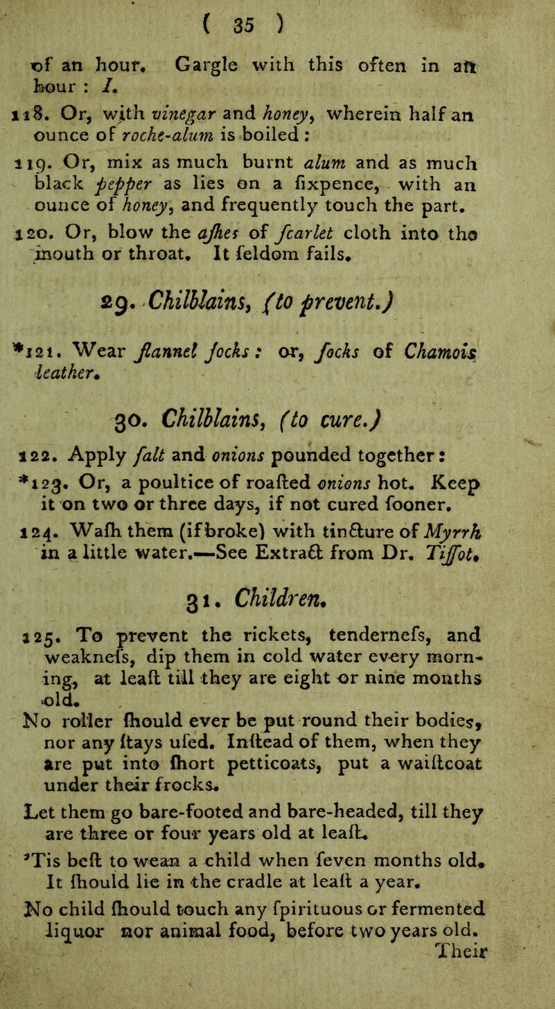 fDf an hour. Gargle with this often in aft hour : /, iiB. Or, with vinegar and honey^ wherein half an ounce of roche-aluvi is boiled : 119. Or, mix as much burnt alum and as much black pepper as lies on a fixpence, with an ounce of honey^ and frequently touch the part. J20. Or, blow the ajhes of fcarlet cloth into tho inouth or throat. It feldom fails, 29. Chilblainsi (to prevent.) ^121. Wear Jlanntl Jocks: or, focks of Chamois leather* 30, Chilblains, (to cure.) 122. Apply fait and onions pounded together: *123, Or, a poultice of roafted mions hot. Keep it on two or three days, if not cured fooner, 124. Wafh them (if broke) with tinfture of Myrrh in a little water.—See Extract from Dr, Tijfot* 31. Children* 125, To prevent the rickets, tendernefs, and weaknefs, dip them in cold water every morn- ings at leaft till they are eight or nine months old. No roller (hould ever be put round their bodies, nor any Itays ufed, Inftead of them, when they are put into fhort petticoats, put a waiftcoat under their frocks. Let them go bare-footed and bare-headed, till they are three or four years old at leaft, *Tis befl; to wean a child when feven months old. It fhould lie in the cradle at leaft a year. No child fiiould touch any fpirituous or fermented liquor nor animal food, before two years old. Their