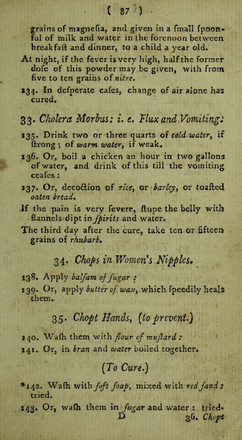 grains of magnelia, and given in a fmall fpoon* ful of milk and water in the forenoon between breakfalf and dinner, to a child a year old. At night, if the fever is very high, half the former dofe of this powder may be given, with from five to ten grains of nitre, 134. In defperate cafes, change of air alone has cured, 33. Cholera Morlui: i. c. Flux and Vomitingi 135. Drink two or three quarts of cold water^ if ftrong ; of warm water, if weak, 136. Or, boil a chicken an hour in two gallons of water, and drink of this till the vomiting ceafes; a37. Or, deco£lion of rice, or barley, or toafted oaten bread, if the pain is very fevere, ftupe the belly with flannels dipt in fpirits and water. The third day after the cure, take ten or hftecn grains of rhubarb, 3 4. Chops in Womens .Nipples. 1^8. Apply balfam oj fugar : J39. Or, apply 0/which fpeedily heals them, 35. Chopt Hands^ (to prevent,) J40, Wafh them with flour of mujlard r 141. Or, in bran and boiled together, (To Cure,) *142. Wafh \hi\ihfoft foap, mixed with red fands tried. 143, Or, wafh them in fugar and water : tried* D 36, Chopt