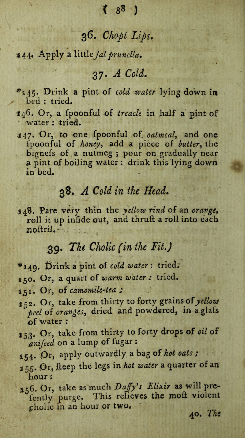 \ 36. Chopt Lips. ■444, Apply a littleJalprunella. 37. A Cold. *445. Drink a pint of cold water lying down in bed ; tried. 146. Or, a fpoonful of treacle in half a’ pint of • water : tried. 147. Or, to one fpoonful of oatmeal^ and one fpoonful of honey^ add a piece of butter^ the bignefs of a nutmeg ; pour on gradually near a pint of boiling water : drink this lying down in bed. 38. A Cold in the Head. 548. Pare very thin the yellow rind of an orange^ roll it up infide out, and thruft a roll into each nollril.- 39. The Cholic (in the Fit,) *149. t)rink a pint of cold water', tried; 150. Or, 2l c^2iXt oi warm water : tried. 151. Or, oi camomile-tea i 152. Or, take from thirty to forty grains of ^peel of oranges^ dried and powdered, in a glafs of water : 153. Or, take from thirty to forty drops of oil of anijeed on a lump of fugar : *54* Oy, apP^y outwardly a bag of hot oats : 155. Or, lleep the legs in hot water a quarter of an hour; 156. Or, take a« much Dafy's Elixir as will pre- fently purge. This relieves the moH violent pholic in an hour or two. 40. The