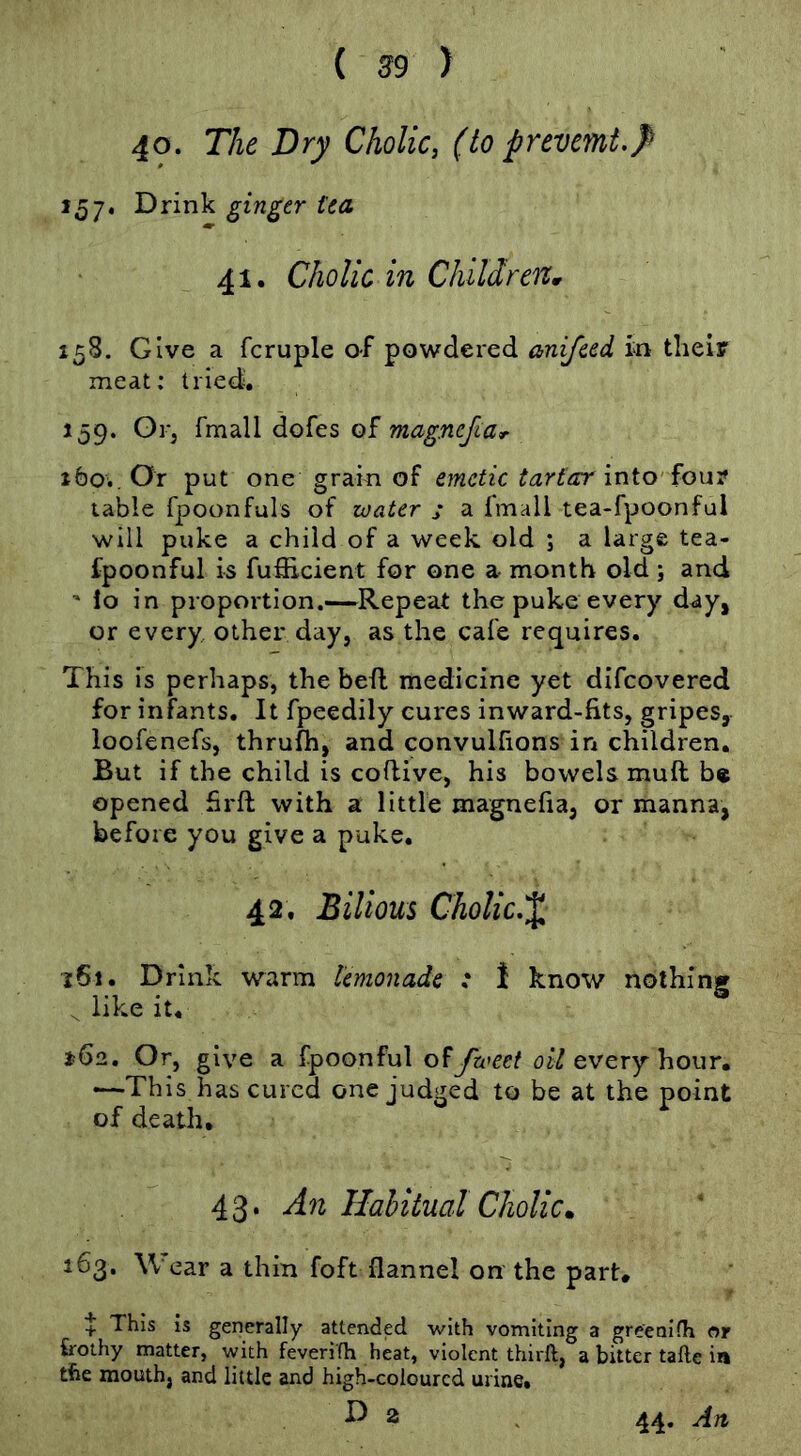 40. The Dry Cholic, (to pnvmt.}> 157. Drink ginger tea 41. Cholic in Children^ 158. Give a fcruple of powdered anifeed in their meat; tried. 159. Oi-j fmall dofes magnefiar tbo.. Or put one grain of emetic tartar into four table fpoonfuls of zoater s a fmall tea-fpoonful will puke a child of a week old ; a large tea- fpoonful is fufiicient for one a- month old ; and ' lo in proportion.—Repeat the puke every day, or every other day, as the cafe re(^uires. This is perhaps, the befl medicine yet difeovered for infants. It fpeedily cures inward-fits, gripes, loofenefs, thrufh, and convulfions in children. But if the child is coflive, his bowels muft be opened firft with a little magnefia, or manna, before you give a puke. 42, Bilious Cholic.^, 161. Drink warm lemonade : \ know nothing ^ like it. ^62. Or, give a fpoonful fzveet every hour. -—This has cured one judged to be at the point of death, 43. An Habitual Cholic. 163. Wear a thin foft flannel on the part. + This is generally attended with vomiting a greenKh or bothy matter, with feverifh heat, violent thirft, a bitter tafte in the mouth, and little and high-coloured urine. D 2 44. Art
