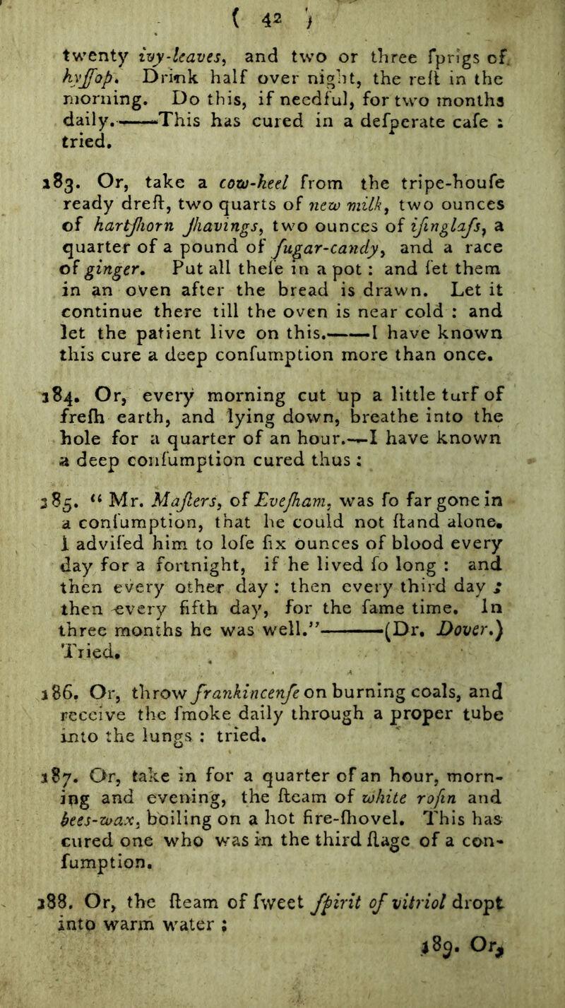 twenty iyy-lcaves^ and two or three Tpn'gs of. Drink half over night, the reft in the morning. Do this, if needful, for two months daily.——This has cured in a defperate cafe : tried. 183. Or, take a cotu-keel from the tripe-houfe ready drefl, two quarts of new milk, two ounces of hartjliorn Jhavings, two ounces of ij^nglajs^ a quarter of a pound of fugar-candy, and a race of ginger. Put all thele in a pot: and fet them in an oven after the bread is drawn. Let it continue there till the oven is near cold : and let the patient live on this. 1 have known this cure a deep confumption more than once. 384. Or, every morning cut up a little turf of frefh earth, and lying down, breathe into the hole for a quarter of an hour.—I have known a deep confumption cured thus : 385, Mr. Majlers, of Evefham, was fo far gone in a confumption, that he could not Hand alone, 1 advifed him to lofe fix ounces of blood every day for a fortnight, if he lived fo long : and then every other day ; then every third day » then -every fifth day, for the fame time. In three months he was well.*' ■ —-—(Dr. Dover,) Tried. 186. Or, throw frankince^ife onhuYn\ngco<i\s, and receive the fmoke daily through a proper tube into the lungs : tried. 387. Or, take in for a quarter of an hour, morn- ing and evening, the ftcam of white rofin and bees-wax, boiling on a hot fire-fliovel. This has cured one who w'as in the third flagc of a con- fumption, 388. Or, the fleam of fweet fpirit of vitriol dropt into warm water ; j8p. Or,