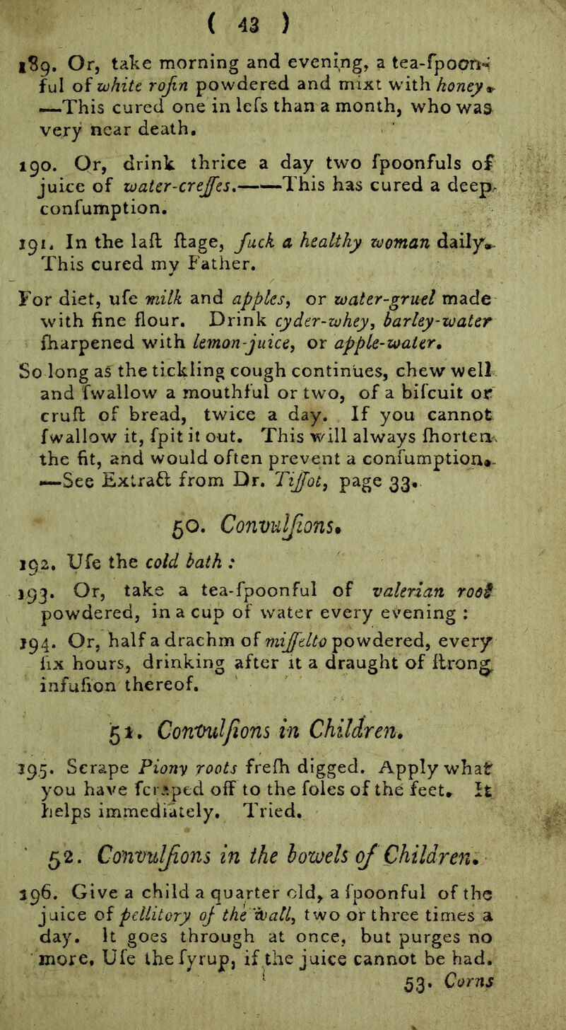 1^9. Or, take morning and evening, a tea-fpooR; ful of zchiU rofin powdered and mixt w’ith honey ^ —This cured one in Icfs than a month, who was very near death, 190. Or, drink thrice a day two fpoonfuls of juice of loatcr-crejfes, This has cured a deep. confumption, 191. In the lafl flage, fuck a healthy woman daily'»- This cured my Father. For diet, ufe milk and apples, or water-gruel made with fine flour. Drink cyder-whey, barley-water fharpened with lemon-juice, or apple-water» So long as the tickling cough continues, chew well and fwallow a mouthful or two, of a bifcuit or cruft of bread, twice a day. If you cannot fwallow it, fpit it out. This will always fhorteri'. the fit, and would often prevent a confumption*. —See Extrafl from Dr. TiJJot, page 33, 50. Convnlfions* 192. Ufe the cold bath : 193. Or, take a tea-fpoonful of valerian root powdered, in a cup of water every evening ; J94. Or, half a drachm of powdered, every fix hours, drinking after it a draught of ftron^ infufion thereof. 51. Contulfions in Children. 395. Scrape Piony roots frefti digged. Apply what you have fcr*pcd off to the foies of the feet* It helps immediately. Tried. 52. Convitlfions in the howeU of Children. 196. Give a child a quarter old, a fpoonful of the juice of pcllitory oj the wall, two or three times a day. It goes through at once, but purges no more, Ufe thefyrup, if the juice cannot be had. ' 53. Corns