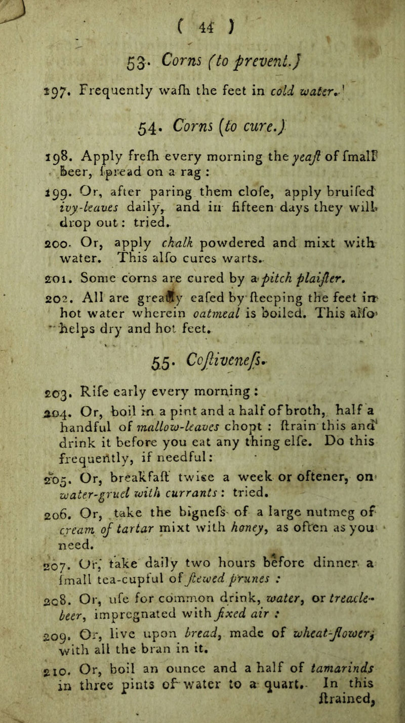 ( 4^ ) 53* Corns (to prevent.) 197. Frequently vvafli the feet in cold water, 54. Corns [to cure.) 198. Apply frefh every morning ihtyeajl of fmalF &eer, fpread on a rag : 199. Or, after paring them clofe, apply bruifed ivy-kauts daily^ and in fifteen days they wilh dropout: tried. 200- Or, apply chalk powdered and mixt with water. This alfo cures warts. 201. Some corns are cured by pitch plaifter, 202. All are greatly eafed by fteeping the feet iir hot water wherein oatmeal is boiled. This alfo’  helps dry and hot feet. 55. Ccjlivenejs. 203. Rife early every morning : A04, Or, boil in a pint and a half of broth, half a handful ol mallow-leaves chopt ; ftrain this and* drink it before you eat any thing elfe. Do this frequently, if needful: 2‘'o5. Or, breakfaft' twise a week or oftener, on^ water-gruel zvith currants : tried. 206. Or, take the bignefs' of a large nutmeg of cream oj tartar mixt with honey^ as often as you need. 207. Or,' take daily two hours before dinner a imall tea-cupful of Jtewed prunes : 2c8. Or, ufe for common drink, water, or treacle- beer, impregnated with^xed air : 209. Or, live upon bread, made of wheat-Jlower^ with all the bran in it, 210. Or, boil an ounce and a half of tamarinds in three pints oF water to a quart. In this flrained,