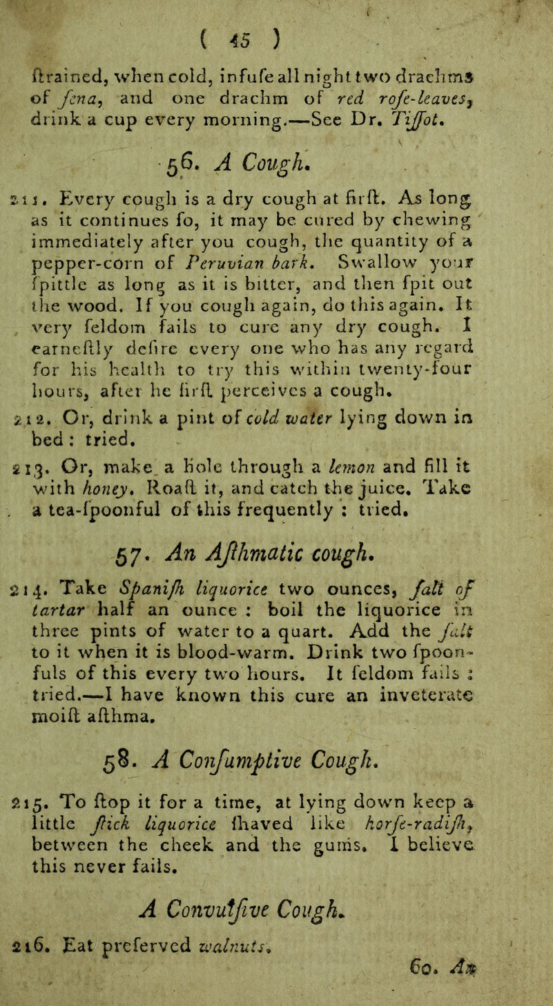 {Irained, when cold, infufe all night two drachms of fcna, and one drachm of red roje-leaves^ drink a cup every morning.—Sec Dr. Tijfot, • 56. A Cough. zii. Every cough is a dry cough at firft. As long as it continues fo, it may be cured by chewing immediately after you cough, the quantity of pepper-cOrn of Peruvian bark. Swallow your fpittlc as long as it is bitter, and then fpit out the wood. If you cough again, do this again. It very feldom fails to cure any dry cough. I earneftly dcfire every one who has any regard for his health to try this within tvyenLy*four hours, aftei he lirfl perceives a cough. 212. Or, drink a pint of cold water lying down in bed; tried. 213. Or, make a hole through a lemon and fill it with honey. Road it, and catch the juice. Take a tea-fpoonful of this frequently : tried, 57. An AJihmaiic cough. 214. Take Spanijh liquorice two ounces, fati of tartar half an ounce : boil the liquorice in three pints of water to a quart. Add the fait to it when it is blood-warm. Drink two fpoon- fuls of this every two hours. It feldom fails i tried.—I have known this cure an inveterate mo id adhma, 58. A Confamp live Cough. 215. To dop it for a time, at lying dowm keep a little fick liquorice ihaved like horje-radifi between the cheek and the gums. I believe this never fails. A Convuifive Cough. 216. Eat preferved waPiuis. €0. A:f