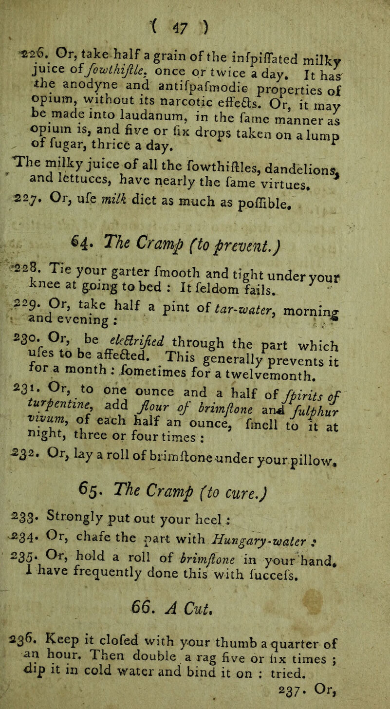 ^26. Gr, take half agrainofthe infpi'ffated milky juice offowthijlle. once or twice a day. It has' the anodyne and antifpafmodiG properties of opium, without its narcotic effeas. Or, it may he made into laudanum, in the fame manner as opium IS, and five or fix drops taken on a lump oI lugar, thrice a day. ^ The milky juice of all the fowthiftles, dandelions, and lettuces, have nearly the fame virtues* 22.7. Or, ufe milk diet as much as poffible* 64* T'he Cramp (to prevent.) -228. Tie your garter fmooth and tight under your knee at going to bed : It feldom fails. ^ ‘ ^fnd°ventg^‘^ “ of morning through the part which for a montl prevents it tor a month : .fometimes for a twelvemonth. ounce and a half of/pints of turpentine add flour of brimflone urJ/ulph/r XhT’ ?h ^ night, three or four times : -2^2. Or, lay a roll of brimfione under your pillow* 65. The Cramp (to cure.) 233. Strongly put out your heel: 234* chafe the part with Hungary-water * 235*^ hold a roll of brimflone in your hand* 1 have fre(juently done this with fuccefs. 66. A Cut. 236. Keep it clofcd with your thumb a quarter of an hour. Then double a rag five or fix times ; dip it in cold water and bind it on ; tried. 237. Or,