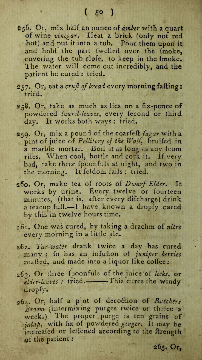 £56. Or, mix half an ounce oiamber with a quart of wine vinegar. Heat a brick (only not red hot) and put it into a tub. Pour them upon it and hold the part fwelled over the Imoke, covering the tub clofe, to keep in the Imoke, The water will come out incredibly, and the patient be cured ; tried, 257. Or, eat a cruji of bread every morning falling; tried. 258. Or, take as much as lies on a fix-pence of powdered laurel-leaves, every fecond or third day. It works both ways ; tried. 259. Or, mix a pound of the coarfell fugarvjhh a pint of juice of Pellitory of the Wall, bruifed in a marble mortar. Boil it as long as any fcum rifes. When cool, bottle and cork it. If very bad, take three fpoonfuls at night, and two in the morning. It fcldoin fails : tried. 260. Or, make tea of roots of Dwarf Elder. It works by urine. Every twelve or fourteen minutes, (that is, after every difcharge) drink a teacup full.—I have known a droply cured by this in twelve hours time. 261. One was cured, by taking a drachm of nitre every morning in a little ale. 262. Tar-water drank twice a day has cured many ; fo has an infufion of juniper berries toalled, and made into a liquor like coffee: 263. Or three fpoonfuls of the juice of leeks, or elder-kaves : tried. Phis cures the windy droply. 264. Or, half a pint of deco6lion of Butchers Broom (intermixing purges twice or thrice a week.) The proper purge is ten grains of jalap, with fix of powdered It may be increafed or leffened according to the ffrengtli of tlie patient: 265. Or,