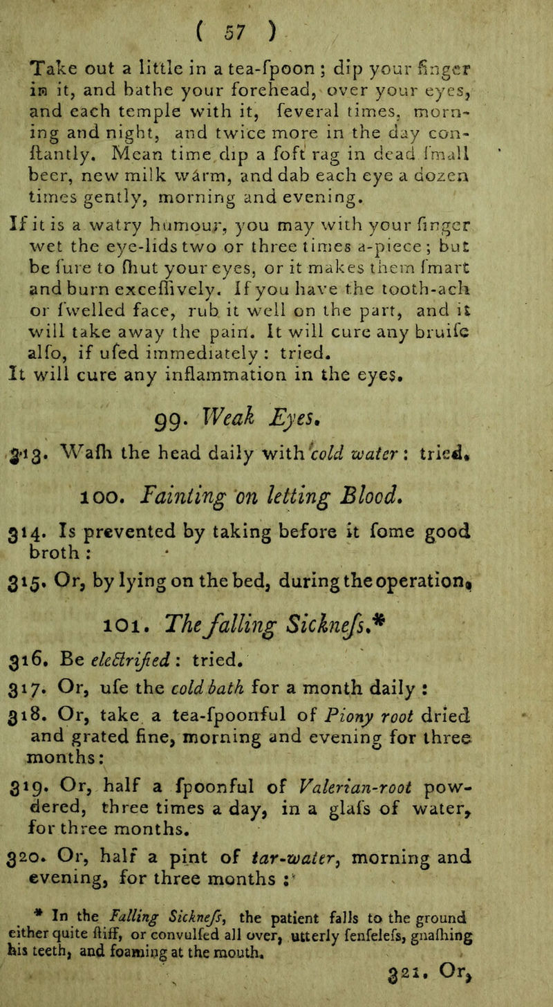 Take out a little in a tea-fpoon ; dip your finger in it, and bathe your forehead, over your eyes, and each temple with it, feveral times, morn* ing and night, and twice more in the day con- llantly. Mean time dip a foft rag in dead Imall beer, new milk Wcirm, and dab each eye a dozen times gently, morning and evening. If it is a watry humour, you may with your finger wet the eye-lids two or three times a-piece ; but be fare to Oiut your eyes, or it makes them fmart and burn exceflively. If you have the tooth-ach or i'welled face, rub it well on the part, and it will take away the paiil. It will cure any bruiie alfo, if ufed immediately : tried. It will cure any inflammation in the eyes. 99. Weak Eyes, 3'i3. Wafli the head daily withcc^aJ water: tried. 100. Fainting on letting Blood, 314. Is prevented by taking before it fome good broth : 315. Or, by lying on the bed, daring the operation* lOi. The falling Sicknejs,^ 316. eleHriJied : tried. 317. Or, ufe the cold bath for a month daily : 318. Or, take a tea-fpoonful of Piony root dried and grated fine, morning and evening for three months: 319. Or, half a fpoonful of Valerian-root pow- dered, three times a day, in a glafs of water, for three months. 320. Or, half a pint of tar-water^ morning and evening, for three months * In the falling Sicknefs, the patient falls to the ground either quite ftiff, or convulfed all over, utterly fenfelefs, gnalliing his teeth, and foaming at the mouth. 321. Or^