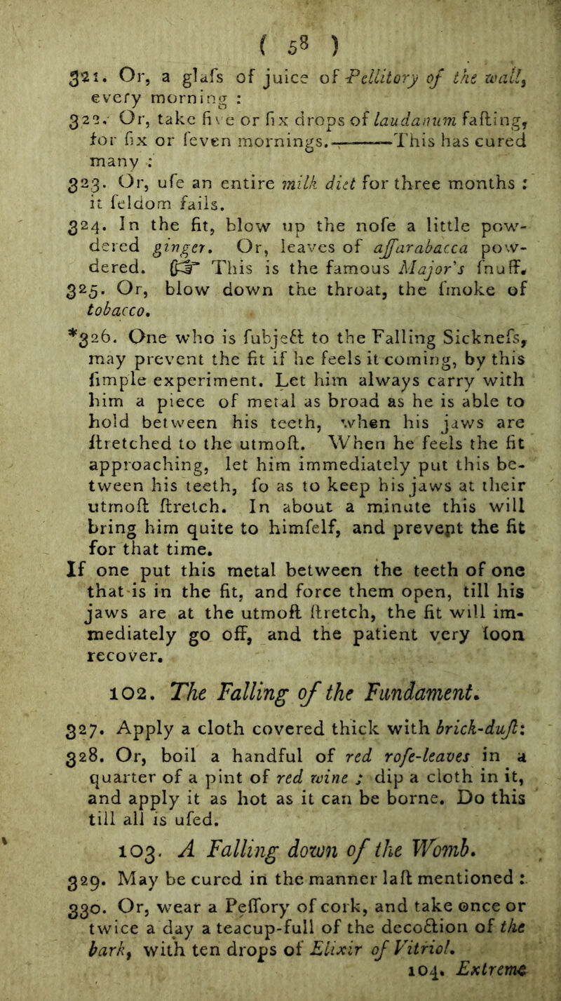 3'2i. Or, a glcifs of juice -Pdlitory of the uuzUf every morning : 322. Or, take fi\ e or fix drops offafting, for fix or leven mornings.-; This has cured o many ; 323. Or, ufe an entire milk diet for three months ; it feldom fails. 324. In the fit, blow up the nofe a little pow- dered gi nger. Or, leaves of ajfurabacca pow- dered. This is the famous Major's fnuff. 325. Or, blow down the throat, the fmoke of tobacco, *326. One who is fubjefl to the Falling Sicknefs, may prevent the fit if he feels it coming, by this limple experiment. Let him always carry with him a piece of metal as broad as he is able to hold between his teeth, when his jaws are ilretched to the utmoft. When he feels the fit approaching, let him immediately put this be- tween his teeth, fo as to keep his jaws at their utmoft ftretch. In about a minute this will bring him quite to himfelf, and prevent the fit for that time. If one put this metal between the teeth of one that is in the fit, and force them open, till his jaws are at the utmoft ftretch, the fit will im- mediately go off, and the patient very loon recover, 102. The Falling of the Fundament. 327. Apply a cloth covered thick with brick-dujli 328. Or, boil a handful of red rofe-leaves in a quarter of a pint of red wine ; dip a cloth in it, and apply it as hot as it can be borne. Do this till all is ufed. 103. A Falling down of the Womb, 329. May be cured in the manner laft mentioned 330. Or, wear a Peffory of cork, and take once or twice a day a teacup-full of the dcco£l;ion of the barkf with ten drops of Elixir of Vitriol, 104. Extreme
