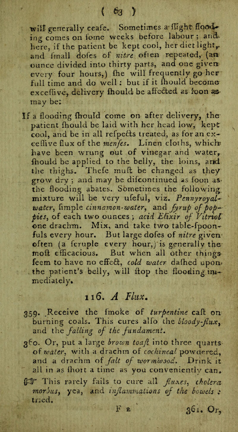 { ^ > wlit generally ceafe. Sometimes a llight ing comes on iome weeks before labour ; aifcl^ here, if the patient be kept cool, her diet lights and fmall dofes of nitre, ofien repeated, (an ounce divided into thirty parts, and one given every four hours,) fhe will frequently go her full time and do well; but if it Ihould become excefiive,. delivery fhould be affccied as foon as- may be; If a flooding fliouTd come on after delivery, the patient fhould be laid with her head low, kept cool, and be in all refpe61;s treated, as for an ex- ceflive flux of the menfes. Linen cloths, which-' have been wrung out of vinegar and water^ fhould be applied to the belly, the loins, and the tliighs^ Thefe muft be changed as they grow dry *, and may be difeontinned as foon as- the flooding abates. Sometimes the following mixture will be very ufeful, viz. Pennyroyal^ toater^ Ample cinnamon-water, and fyrup ojpop-- pies, of each two ounces •, acid Elixir of Vitriol one drachm. Mix, and take two table-fpoon- fuls every hour. But large dofes of nitre given- often (a fcruple every hour,) is generally the mod efficacious. But when all other things feem to have no effefl, cold water dalhed upon^ , the patient’s belly, will flop the flooding,im- mediately* 116. J flux. 359, Receive the fmoke of turpentine cafh on burning coals. This cures alfo the bloody-Jlux, and the falling of the fundament, 360. Or, put a large brown toaji into three quarts oh TO at er, with a drachm of cochineal powdered, and a drachm oh fait of wormwood. Drink it all in as Ihort a time as you conveniently can. This rarely fails to cure all fluxes, cholera morbus, yea, and inflammations vf the bowels i tried. F a 361, Or,