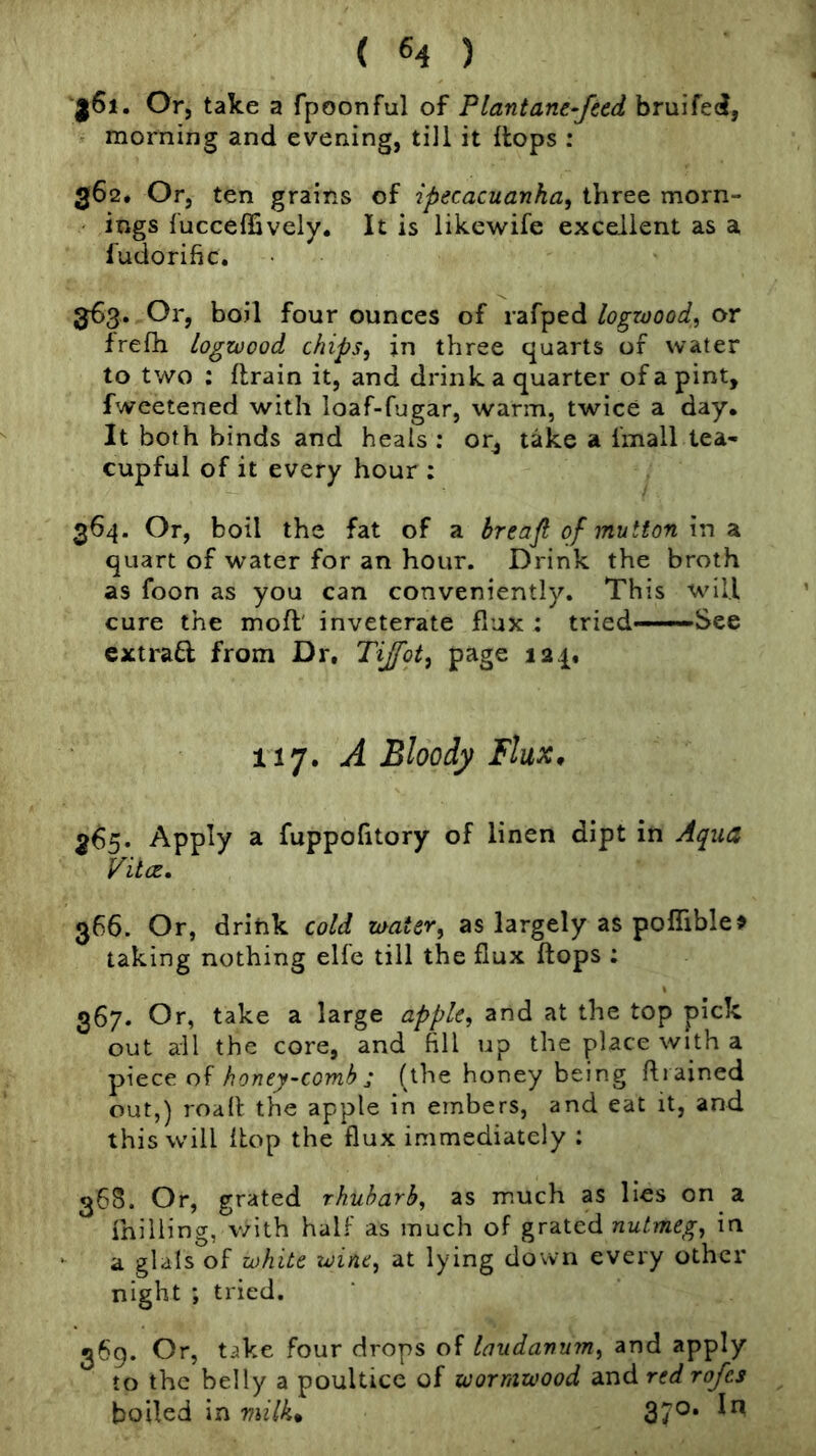 'a6i. Or, take a fpoonful of Plantane-Jttd bruifed, morning and evening, till it ilops : 362. Or, ten grains of ipecacuanha, three morn- ings fucceffively. It is likewife excellent as a fudorific. 363. Or, boil four ounces of rafped logwood, or Irefh logwood chips, in three quarts of water to two ; {train it, and drink a quarter of a pint, fweetened with loaf-fugar, warm, twice a day. It both binds and heals ; or, take a imall tea- cupful of it every hour ; 364. Or, boil the fat of a breafi of mutton hi 2l quart of water for an hour. Drink the broth as foon as you can conveniently. This will cure the moft' inveterate flux : tried———See extract from Dr, Tijfot, page 124, ii'j. A Bloody Flux, 365. Apply a fuppofitory of linen dipt in Aqua VitCE, 366. Or, drink cold water, as largely as pofliblo taking nothing elfe till the flux flops : 367. Or, take a large apple, and at the top pick out all the core, and fill up the place with a piece of honey-comb j (the honey being fli ained out,) roafl the apple in embers, and eat it, and this will Ihop the flux immediately : 368. Or, grated rhubarb, as much as lies on a milling, v/ith half as much of grated nutmeg, in a glals of white wine, at lying down every other night ; tried. 369. Or, take four drops of laudanum, and apply to the belly a poultice of wormwood and red rofes boiled in milk, 37°*