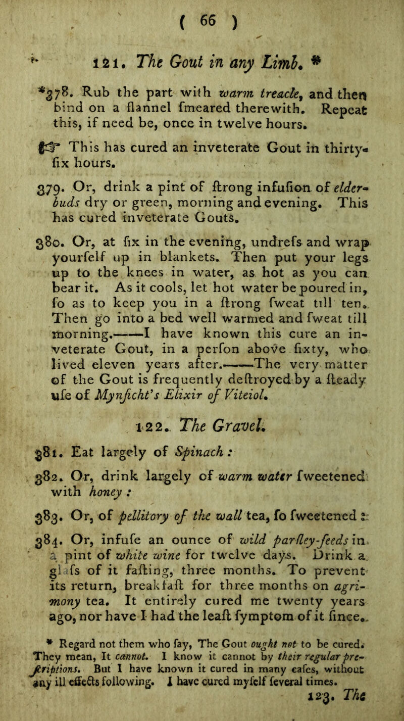 *' 121, The Gout in any Limh. * *378. Rub the part with warm treacle, and the« bind on a flannel fmeared therewith. Repeat this, if need be, once in twelve hours. This has cured an inveterate Gout in thirty- fix hours. 379. Or, drink a pint of ftrong infufion of elder* buds dry or green, morning and evening. This has cured inveterate Gouts. 380. Or, at fix in the evening, undrefs and wrap yourfelf up in blankets. Then put your legs up to the knees in water, as hot as you can bear it. As it cools, let hot water be poured in, fo as to keep you in a ftrong fweat till ten. Then go into a bed well warmed and fweat till morning. 1 have known this cure an in- veterate Gout, in a perfon above fixty, who lived eleven years after.——The very matter of the Gout is frequently deftroyed by a fteady life of Mynficht’s Elixir of ViteioL 122. The Gravel, 381. Eat largely of Sfinach : 382. Or, drink largely of warm water fweetened with honey : 383. Or, of pdlitory of the wall tea, fo fweetened l: 384. Or, infufe an ounce of wild parfley-feeds in. a pint of white wine for twelve days. Drink a glufs of it failing, three months. To prevent its return, breakfaft for three months on agri-- many tea. It entirely cured me twenty years ago, nor have I had the leaft fymptora of it fince.. * Regard not them who fay, The Gout ought not to be cured. They mean, It cannot. 1 know it cannot by their regularpre- Jtriptions. But I have known it cured in many cafes, without aay ill effefts following. X have cured myfclf feverai times. 123. The