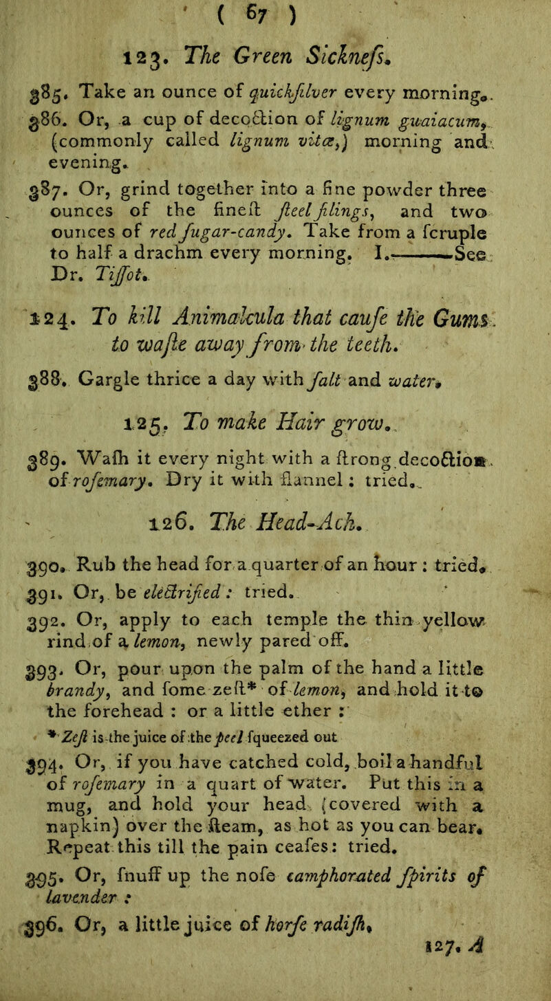 ' { 6/ ) 123. The Green Siclnefs. 385. Take an ounce of q^uickjilver every morninga. 386. Or, a cup of deco6lion of lignum gxmiacum^ (commonly called lignum morning and’, evening.. 387. Or, grind together into a fine powder three ounces of the fined: Jieelfilings^ and two ounces of red Jugar-candy, Take from a fcruple to half a drachm every morning. !.■ ■—iSee. Dr. Tijfot,. 124. To kill Animakula that caufe the Gums , to xjoajie away from> the teeth* 388. Gargle thrice a day with fait Z-nd zvater* 125, To make Hair grow, 389. Walh it every night with a flrong decoflio* . oi rofemary. Dry it with flannel; tried,. 126. The Head’Ach, 390. Rub the head for a quarter of an hour : tried# 391. Or^ he ekttrified: tried. 392. Or, apply to each temple the thin yellow rind.of a/moTt, newly pared off. 393. Or, pour upon the palm of the hand a little brandy^ and fome zed* of/gmart, and hold it t© the forehead : or a little ether ; * Zeji is-the juice oixhtpeel fqueezed out 394. Or, if you have catched cold, boil a handful oi rojemary in a quart of water. Put this in a mug, and hold your head (covered with a napkin) over the fleam, as hot as you can bear# Repeat this till the pain ceafes: tried. 3^5. Or, fnuff up the nofe camphorated fpirits of lavender : 396. Or, a little juice of horfc radijk^ 127. A