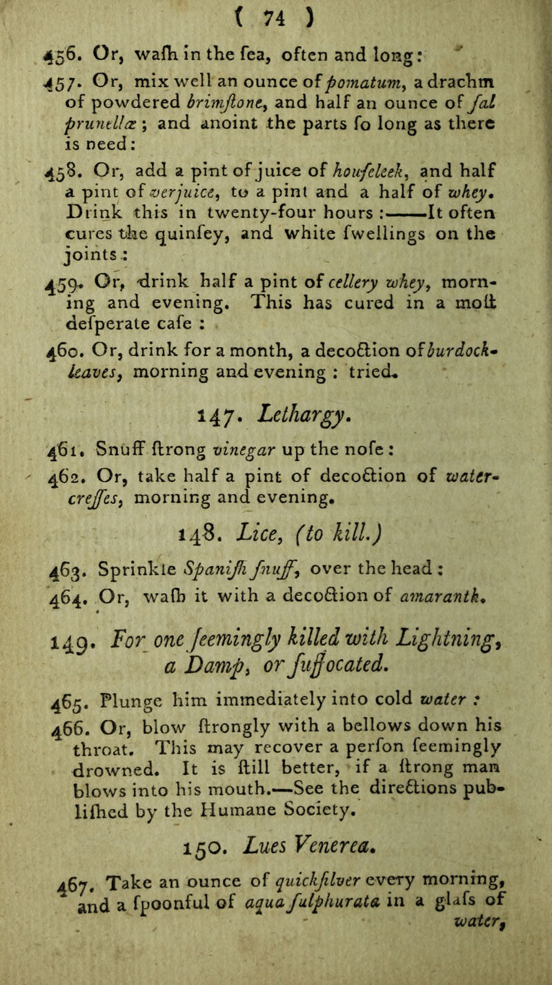 45^. Or, wafh in the fea, often and long: 457. Or, mix well an ounce of a drachm of powdered brinijlonti and half an ounce of Jal pruntLlct.; and anoint the parts fo long as there is need; 458. Or, add a pint of juice of hoitfekek^ and half a pint oi ever juice ^ to a pint and a half of zohey. Drink this in twenty-four hours -It often cures tike quinfey, and white fwellings on the joints : 459* Or, tlrink half a pint of cellery whey, morn- ing and evening. This has cured in a moll defperate cafe : 460. Or, drink for a month, a decoflion burdock- leaves, morning and evening ; tried« 147. Lethargy. 461. Snuff flrong vinegar up the nofe : 462. Or, take half a pint of decoftion of water- crejfcs, morning and evening, 148. Lice, (to kill.) 463. Sprinkle Spanijfi fniiff, over the head : 464. Or, wafh it with a decoftion of amaranth. 149. For^ one Jeemingly killed with Lightning, a Damp, or Juffocated. 465. Plunge him immediately into cold water : 466. Or, blow flrongly with a bellows down his throat. This may recover a perfon feemingly drowned. It is ftill better, if a flrong man blows into his mouth.—See the direflions pub- lilhed by the Humane Society. 150. Lues Venerea. 467. Take an ounce of quickfilver every morning, and a fpoonful of aqua fulphurata in a glafs of water,