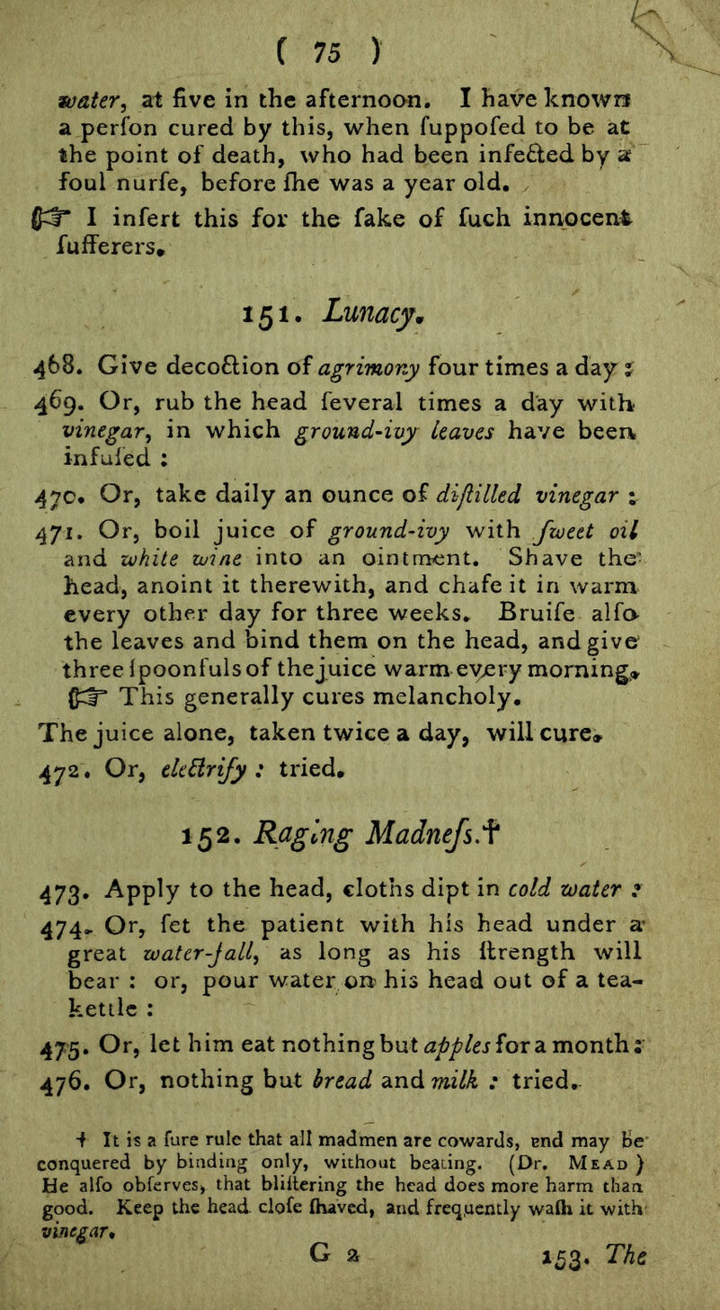 a perfon cured by this, when fuppofed to be at the point of death, who had been infefted by a foul nurfe, before fhe was a year old. I infert this for the fake of fuch innocent fufferers* 151. Lunacym 468. Give decoftion of agrimony four times a day j 469. Or, rub the head feveral times a day with vinegar, in which ground-ivy Leaves have beei\ infufed : 47c. Or, take daily an ounce of difiilled vinegar ; 471. Or, boil juice of ground-ivy with fioeet oil and white wine into an ointment. Shave the- head, anoint it therewith, and chafe it in warm every other day for three weeks. Bruife alfo the leaves and bind them on the head, and give three ipoonfulsof thejuice warm eyery morningo This generally cures melancholy. Thejuice alone, taken twice a day, willcurc» 472. Or, electrify : tried, 152. Raging Madnefs.f 473. Apply to the head, cloths dipt in cold water ^ 474.. Or, fet the patient with his head under a* great zoater-Jall, as long as his llrength will bear : or, pour water on his head out of a tea- kettle : 475. Or, let him eat nothing but for a month; 476. Or, nothing but bread andwi/^ ; tried. •f It is a fare rule that all madmen are cowards, end may He conquered by binding only, without beaang. (Dr. Mead ) He alfo obferves, that bliltering the head does more harm than good. Keep the head clofe (haved, and freq.ucntly waih it with' vinegar, G a IC3. The